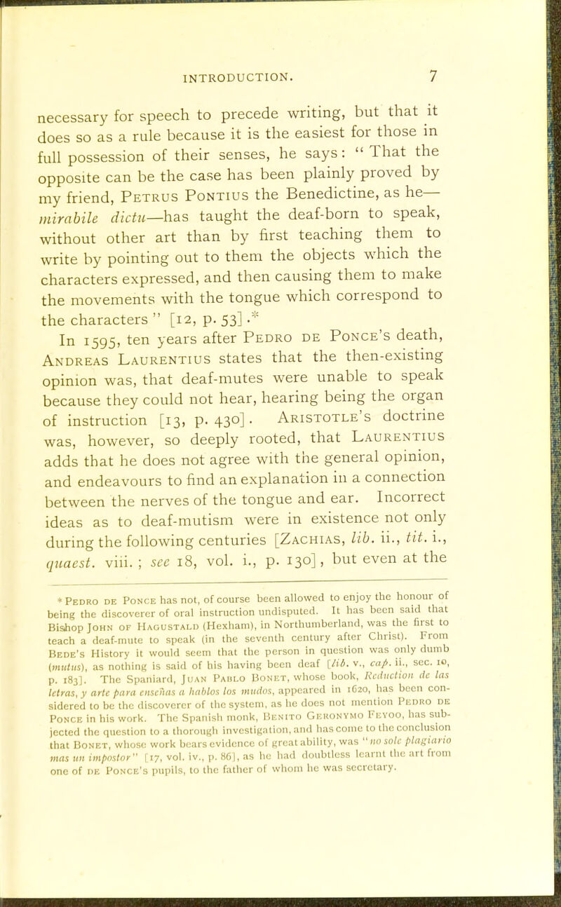 necessary for speech to precede writing, but that it does so as a rule because it is the easiest for those in full possession of their senses, he says:  That the opposite can be the case has been plainly proved by my friend, Petrus Pontius the Benedictine, as he— mirabile dictu—has taught the deaf-born to speak, without other art than by first teaching them to write by pointing out to them the objects which the characters expressed, and then causing them to make the movements with the tongue which correspond to the characters  [12, p. 53] In 1595, ten years after Pedro de Ponce's death, Andreas Laurentius states that the then-existing opinion was, that deaf-mutes were unable to speak because they could not hear, hearing being the organ of instruction [13, p. 430] • Aristotle's doctrine was, however, so deeply rooted, that Laurentius adds that he does not agree with the general opinion, and endeavours to find an explanation in a connection between the nerves of the tongue and ear. Incorrect ideas as to deaf-mutism were in existence not only during the following centuries [Zachias, lib. ii., tit. i., qnaest. viii. ; see 18, vol. i., p. 130], but even at the ♦Pedro de Ponce has not, of course been allowed to enjoy the honour of being the discoverer of oral instruction undisputed. It has been said that BisJiop John of Hagustald (Hexham), in Northumberland, was the first to teach a deaf-mute to speak (in the seventh century after Christ). From Bede's History it would seem that the person in question was only dumb (mK/Hs), as nothing is said of his having been deaf [U6. v., cap. ii., sec. lo, p. 183]. The Spaniard, Juan Paulo Bonet, whose book. Reduction ik las lelms,y arte para ciiscnas a hahlos los mtidos, appeared in 1620, has been con- sidered to be the discoverer of the system, as he does not mention Pedro de Ponce in his work. The Spanish monk, Benito Gekonymo Fevoo, has sub- jected the question to a thorough investigation, and has come to the conclusion that BoNET, whose work bears evidence of great ability, was  no sole plagtarw mas un impostor 117, vol. iv., p. 861, as he had doubtless learnt the art from one of DE Ponce's pupils, to the father of whom he was secretary.