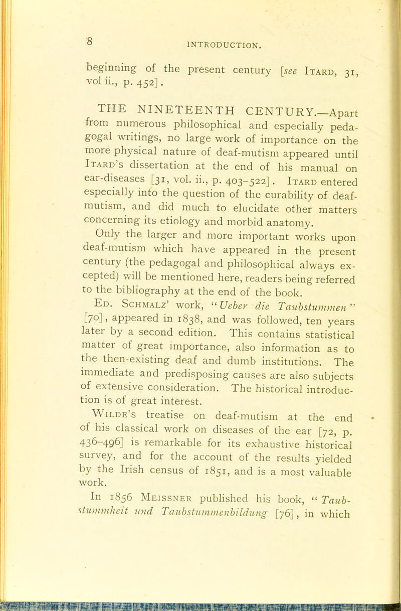 INTRODUCTION. beginning of the present century [see Itard, 31, vol ii., p. 452]. THE NINETEENTH CENTURY.—Apart from numerous philosophical and especially peda- gogal writings, no large work of importance on the more physical nature of deaf-mutism appeared until Itard's dissertation at the end of his manual on ear-diseases [31, vol. ii., p. 403-522]. Itard entered especially into the question of the curability of deaf- mutism, and did much to elucidate other matters concerning its etiology and morbid anatomy. Only the larger and more important works upon deaf-mutism which have appeared in the present century (the pedagogal and philosophical always ex- cepted) will be mentioned here, readers being referred to the bibliography at the end of the book. Ed. Schmalz' work,  Ueber die Tmihstummen  [70], appeared in 1838, and was followed, ten years later by a second edition. This contains statistical matter of great importance, also information as to the then-existing deaf and dumb institutions. The immediate and predisposing causes are also subjects of extensive consideration. The historical introduc- tion is of great interest. Wilde's treatise on deaf-mutism at the end of his classical work on diseases of the ear [72, p. 436-496] is remarkable for its exhaustive historical survey, and for the account of the results yielded by the Irish census of 1851, and is a most valuable work. In 1856 Meissner pubhshed his book,  Taiib- stuinmhcit nnd Tanhstitmmenbildung [76], in which