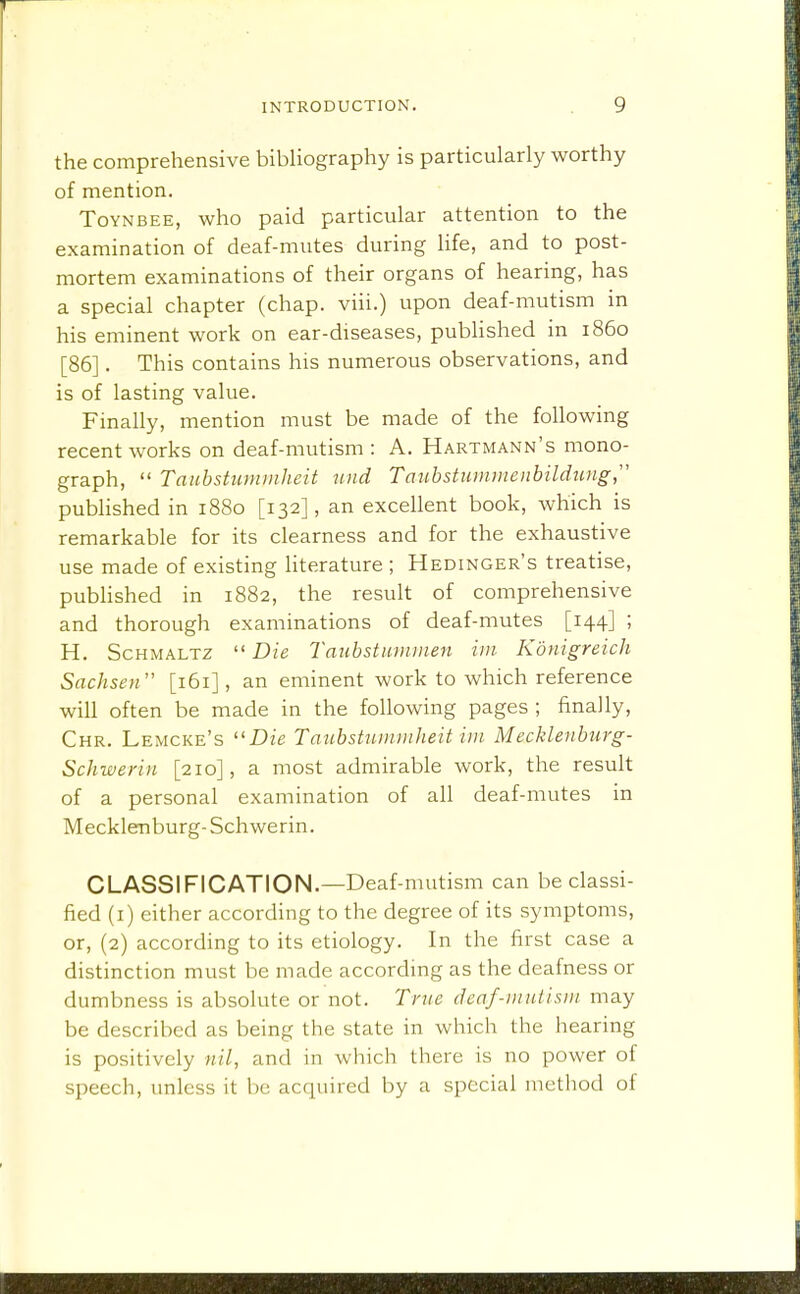 the comprehensive bibliography is particularly worthy of mention. ToYNBEE, who paid particular attention to the examination of deaf-mutes during life, and to post- mortem examinations of their organs of hearing, has a special chapter (chap, viii.) upon deaf-mutism in his eminent work on ear-diseases, published in i860 [86]. This contains his numerous observations, and is of lasting value. Finally, mention must be made of the following recent works on deaf-mutism : A. Hartmann's mono- graph,  Tauhstummheit imd Taubstnmmenhilduiig published in 1880 [132], an excellent book, which is remarkable for its clearness and for the exhaustive use made of existing literature ; Hedinger's treatise, published in 1882, the result of comprehensive and thorough examinations of deaf-mutes [144] ; H. Schmaltz  Die Taiihstummen iiii Konigreich Sachsen [161], an eminent work to which reference will often be made in the following pages ; finally, Chr. Lemcke's Die Tmibstunimheit iin Mecklenhurg- Schwerin [210], a most admirable work, the result of a personal examination of all deaf-mutes in Mecklenburg-Schwerin. CLASSIFICATION.—Deaf-mutism can be classi- fied (i) either according to the degree of its symptoms, or, (2) according to its etiology. In the first case a distinction must be made according as the deafness or dumbness is absolute or not. Tnie deaf-mutisin may be described as being the state in which the hearing is positively nil, and in which there is no power of speech, unless it be acquired by a special method of