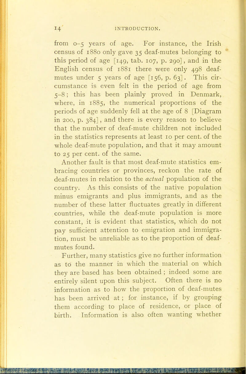 from 0-5 years of age. For instance, the Irish census of 1880 only gave 35 deaf-mutes belonging to this period of age [149, tab. 107, p. 290], and in the English census of 1881 there were only 498 deaf- mutes under 5 years of age [156, p. 63]. This cir- cumstance is even felt in the period of age from 5-8; this has been plainly proved in Denmark, where, in 1885, the numerical proportions of the periods of age suddenly fell at the age of 8 [Diagram in 200, p. 384], and there is every reason to believe that the number of deaf-mute children not included in the statistics represents at least 10 per cent, of the whole deaf-mute population, and that it may amount to 25 per cent, of the same. Another fault is that most deaf-mute statistics em- bracing countries or provinces, reckon the rate of deaf-mutes in relation to the actual population of the country. As this consists of the native population minus emigrants and plus immigrants, and as the number of these latter fluctuates greatly in different countries, while the deaf-mute population is more constant, it is evident that statistics, which do not pay sufficient attention to emigration and immigra- tion, must be unreliable as to the proportion of deaf- mutes found. Further, many statistics give no further information as to the manner in which the material on which they are based has been obtained ; indeed some are entirely silent upon this subject. Often there is no information as to how the proportion of deaf-mutes has been arrived at ; for instance, if by grouping them according to place of residence, or place of birth. Information is also often wanting whether