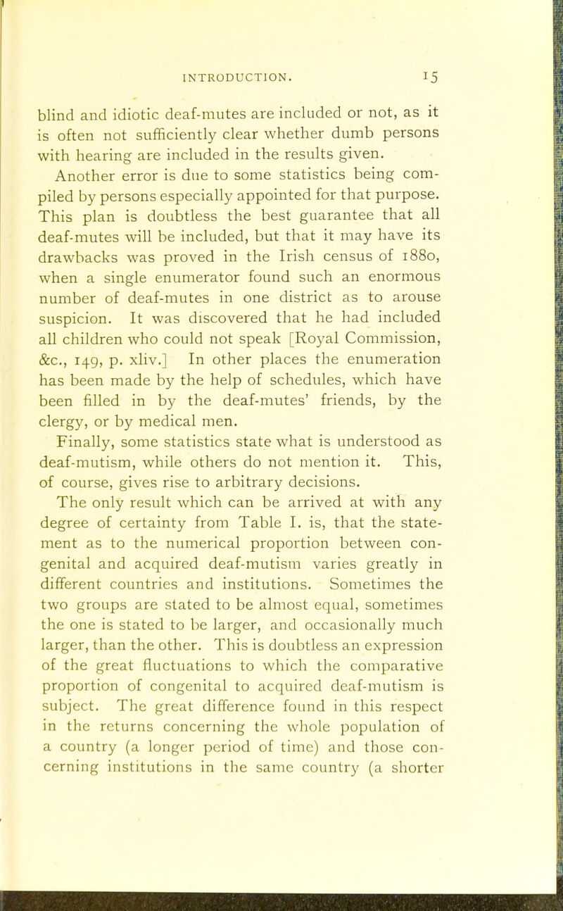 blind and idiotic deaf-mutes are included or not, as it is often not sufficiently clear whether dumb persons with hearing are included in the results given. Another error is due to some statistics being com- piled by persons especially appointed for that purpose. This plan is doubtless the best guarantee that all deaf-mutes will be included, but that it may have its drawbacks was proved in the Irish census of 1880, when a single enumerator found such an enormous number of deaf-mutes in one district as to arouse suspicion. It was discovered that he had included all children who could not speak [Royal Commission, &c., 149, p. xliv.] In other places the enumeration has been made by the help of schedules, which have been filled in by the deaf-mutes' friends, by the clergy, or by medical men. Finally, some statistics state what is understood as deaf-mutism, while others do not mention it. This, of course, gives rise to arbitrary decisions. The only result which can be arrived at with any degree of certainty from Table I. is, that the state- ment as to the numerical proportion between con- genital and acquired deaf-mutism varies greatly in different countries and institutions. Sometimes the two groups are stated to be almost equal, sometimes the one is stated to be larger, and occasionally much larger, than the other. This is doubtless an expression of the great fluctuations to which the comparative proportion of congenital to acquired deaf-mutism is subject. The great difference found in this respect in the returns concerning the whole population of a country (a longer period of time) and those con- cerning institutions in the same country (a shorter