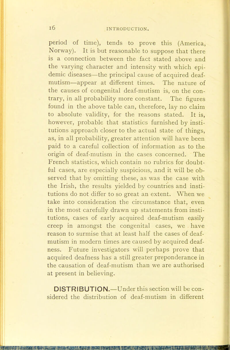 period of time), tends to prove this (America, Norway). It is but reasonable to suppose that there is a connection between the fact stated above and the varying character and intensity with which epi- demic diseases—the principal cause of acquired deaf- mutism—appear at different times. The nature of the causes of congenital deaf-mutism is, on the con- trary, in all probability more constant. The figures found in the above table can, therefore, lay no claim to absolute validity, for the reasons stated. It is, however, probable that statistics furnished by insti- tutions approach closer to the actual state of things, as, in all probability, greater attention will have been paid to a careful collection of information as to the origin of deaf-mutism in the cases concerned. The PVench statistics, which contain no rubrics for doubt- ful cases, are especially suspicious, and it will be ob- served that by omitting these, as was the case with the Irish, the results yielded by countries and insti- tutions do not differ to so great an extent. When we take into consideration the circumstance that, even in the most carefully drawn up statements from insti- tutions, cases of early acquired deaf-mutism easily creep in amongst the congenital cases, we have reason to surmise that at least half the cases of deaf- mutism in modern times are caused by acquired deaf- ness. Future investigators will perhaps prove that acquired deafness has a still greater preponderance in the causation of deaf-mutism than we are authorised at present in believing. DISTRIBUTION.—Under this section will be con- sidered the distribution of deaf-mutism in different