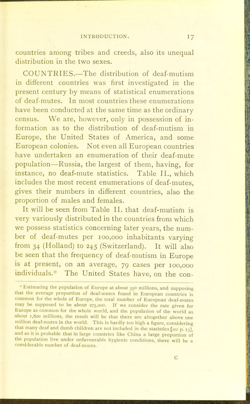 countries among tribes and creeds, also its unequal distribution in the two sexes. COUNTRIES.—The distribution of deaf-mutism in different countries was first investigated in the present century by means of statistical enumerations of deaf-mutes. In most countries these enumerations have been conducted at the same time as the ordinary census. We are, however, only in possession of in- formation as to the distribution of deaf-mutism in Europe, the United States of America, and some European colonies. Not even all European countries have undertaken an enumeration of their deaf-mute population—Russia, the largest of them, having, for instance, no deaf-mute statistics. Table II., which includes the most recent enumerations of deaf-mutes, gives their numbers in different countries, also the proportion of males and females. It will be seen from Table II. that deaf-mutism is very variously distributed in the countries from which we possess statistics concerning later years, the num- ber of deaf-mutes per 100,000 inhabitants varying from 34 (Holland) to 245 (Switzerland). It will also be seen that the frequency of deaf-mutism in Europe is at present, on an average, 79 cases per 100,000 individuals. The United States have, on the con- * Estimating the population of Europe at about 350 millions, and supposing tliat the average proportion of deaf-mutes found in European countries is common for the whole of Europe, the total number of European deaf-mutes may be supposed to be about 275,000. If we consider the rate given for Europe as common for the whole world, and the population of the world as about 1,600 millions, the result will be that there arc altogether above one million deaf-mutes in the world. This is hardly too high a figure, considering that many deaf and dumb children are not included in the statistics [set p. 13], and as it is probable that in large countries like China a large proportion of the population live under imfavourabic hygienic conditions, there will be a considerable number of deaf-mutes. C