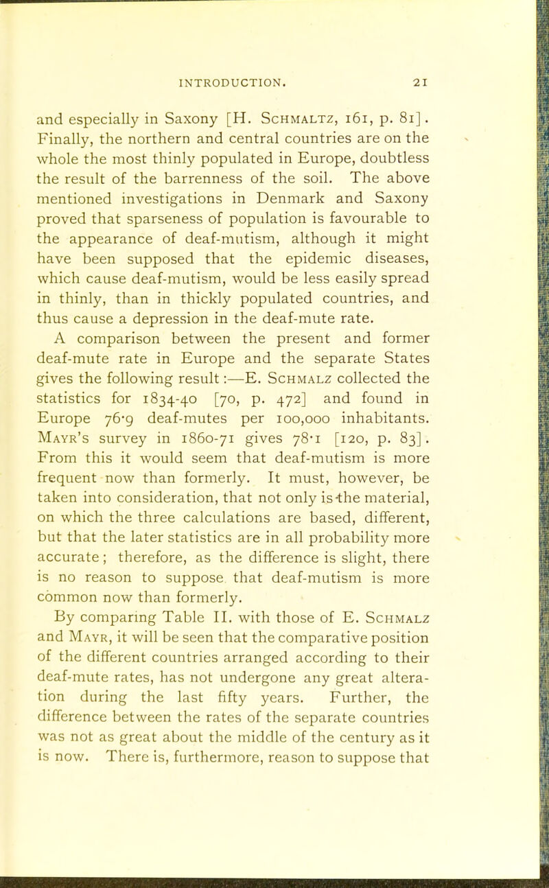 and especially in Saxony [H. Schmaltz, i6i, p. 8i]. Finally, the northern and central countries are on the whole the most thinly populated in Europe, doubtless the result of the barrenness of the soil. The above mentioned investigations in Denmark and Saxony proved that sparseness of population is favourable to the appearance of deaf-mutism, although it might have been supposed that the epidemic diseases, which cause deaf-mutism, would be less easily spread in thinly, than in thickly populated countries, and thus cause a depression in the deaf-mute rate. A comparison between the present and former deaf-mute rate in Europe and the separate States gives the following result:—E. Schmalz collected the statistics for 1834-40 [70, p. 472] and found in Europe 76*9 deaf-mutes per 100,000 inhabitants. Mayr's survey in 1860-71 gives 78'i [120, p. 83]. From this it would seem that deaf-mutism is more frequent now than formerly. It must, however, be taken into consideration, that not only is-the material, on which the three calculations are based, different, but that the later statistics are in all probability more accurate ; therefore, as the difference is slight, there is no reason to suppose that deaf-mutism is more common now than formerly. By comparing Table II. with those of E. Schmalz and Mayr, it will be seen that the comparative position of the different countries arranged according to their deaf-mute rates, has not undergone any great altera- tion during the last fifty years. Further, the difference between the rates of the separate countries was not as great about the middle of the century as it is now. There is, furthermore, reason to suppose that