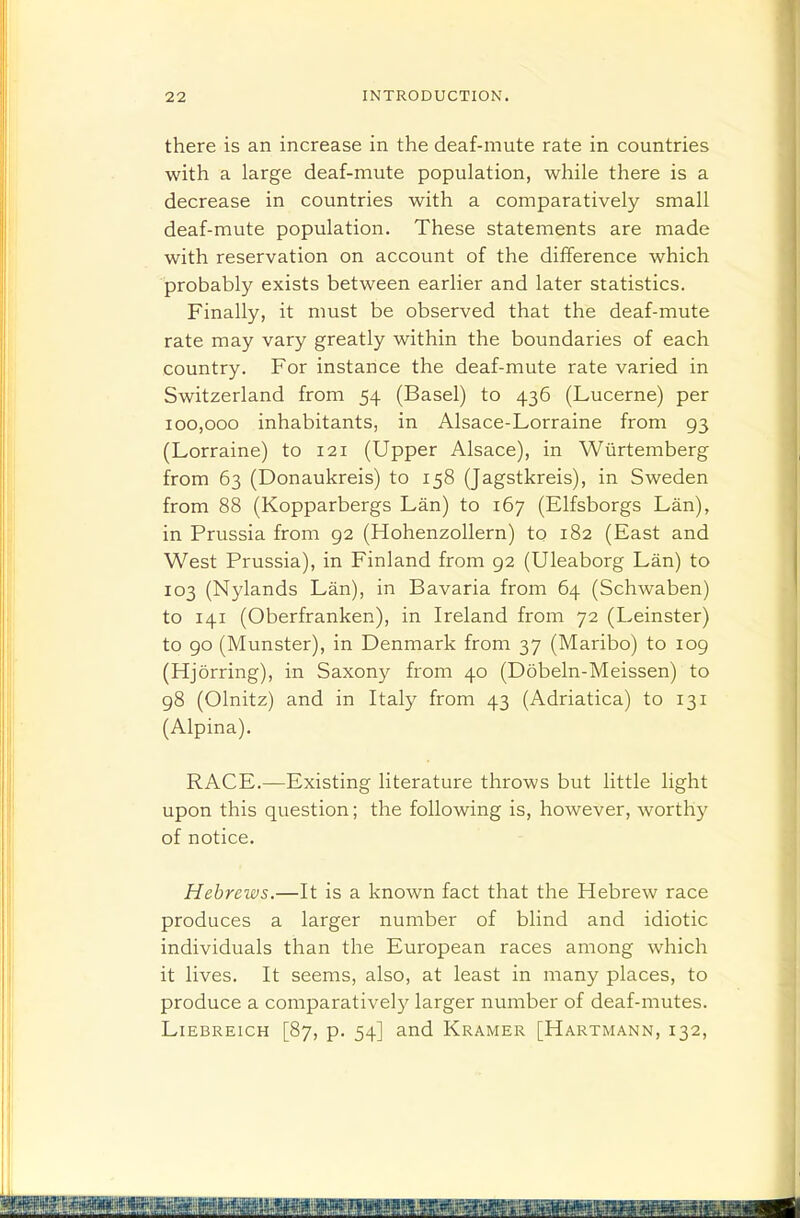 there is an increase in the deaf-mute rate in countries with a large deaf-mute population, while there is a decrease in countries with a comparatively small deaf-mute population. These statements are made with reservation on account of the difference which probably exists between earlier and later statistics. Finally, it must be observed that the deaf-mute rate may vary greatly within the boundaries of each country. For instance the deaf-mute rate varied in Switzerland from 54 (Basel) to 436 (Lucerne) per 100,000 inhabitants, in Alsace-Lorraine from 93 (Lorraine) to 121 (Upper Alsace), in Wiirtemberg from 63 (Donaukreis) to 158 (Jagstkreis), in Sweden from 88 (Kopparbergs Lan) to 167 (Elfsborgs Lan), in Prussia from 92 (HohenzoUern) to 182 (East and West Prussia), in Finland from 92 (Uleaborg Lan) to 103 (Nylands Lan), in Bavaria from 64 (Schwaben) to 141 (Oberfranken), in Ireland from 72 (Leinster) to 90 (Munster), in Denmark from 37 (Maribo) to log (Hjorring), in Saxony from 40 (Dobeln-Meissen) to 98 (Olnitz) and in Italy from 43 (Adriatica) to 131 (Alpina). RACE.—Existing literature throws but little light upon this question; the following is, however, worthy of notice. Hebrews.—It is a known fact that the Hebrew race produces a larger number of blind and idiotic individuals than the European races among which it lives. It seems, also, at least in many places, to produce a comparatively larger number of deaf-mutes. LiEBREicH [87, p. 54] and Kramer [Hartmann, 132,