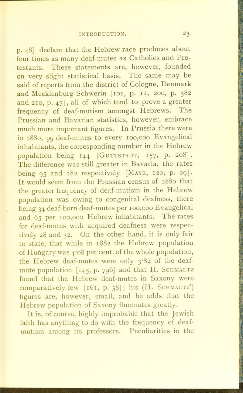 p. 48] declare that the Hebrew race produces about four times as many deaf-mutes as Cathohcs and Pro- testants. These statements are, however, founded on very sHght statistical basis. The same may be said of reports from the district of Cologne, Denmark and Mecklenburg-Schwerin [loi, p. 11, 200, p. 382 and 210, p. 47], all of which tend to prove a greater frequency of deaf-mutism amongst Hebrews. The Prussian and Bavarian statistics, however, embrace much more important figures. In Prussia there were in 1880, 99 deaf-mutes to every 100,000 Evangelical inhabitants, the corresponding number in the Hebrew population being 144 [Guttstadt, 157, p. 208]. The difference was still greater in Bavaria, the rates being 95 and 182 respectively [Mayr, 120, p. 29]. It would seem from the Prussian census of 1880 that the greater frequency of deaf-mutism in the Hebrew population was owing to congenital deafness, there being 34 deaf-born deaf-mutes per 100,000 Evangelical and 65 per 100,000 Hebrew inhabitants. The rates for deaf-mutes with acquired deafness were respec- tively 28 and 32. On the other hand, it is only fair to state, that while m 1882 the Hebrew population of HuAgary was 4-08 per cent, of the whole population, the Hebrew deaf-mutes were only 3-82 of the deaf- mute population [145, p. 796] and that H. Schmaltz found that the Hebrew deaf-mutes in Saxony were comparatively few [i5i, p. 58]; his (H. Schmaltz') figures are, however, small, and he adds that the Hebrew population of Saxony fluctuates greatly. It is, of course, highly improbable that the Jewish faith has anything to do with the frequency of deaf- mutism among its professors. Peculiarities in the