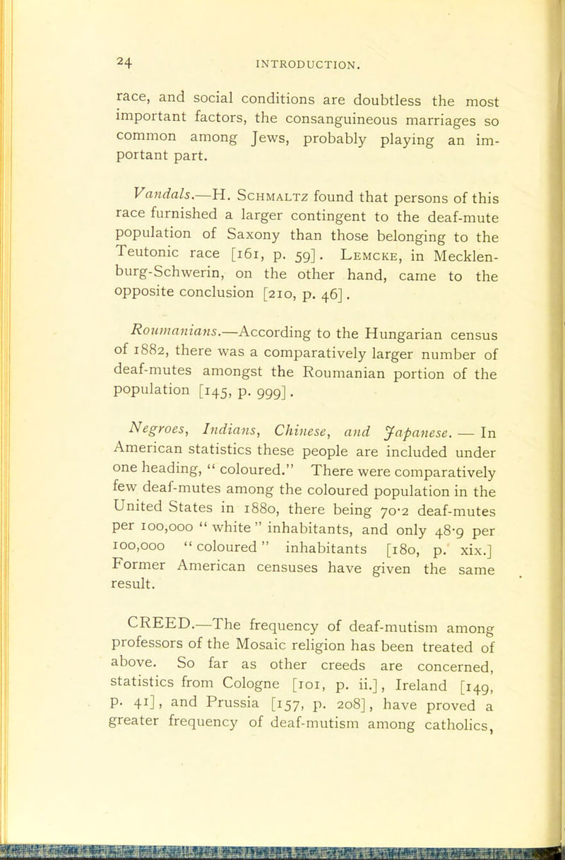 race, and social conditions are doubtless the most important factors, the consanguineous marriages so common among Jews, probably playing an im- portant part. Vandals.—H. Schmaltz found that persons of this race furnished a larger contingent to the deaf-mute population of Saxony than those belonging to the Teutonic race [i6i, p. 59]. Lemcke, in Mecklen- burg-Schwerin, on the other hand, came to the opposite conclusion [210, p. 46]. Roumanians.—According to the Hungarian census of 1882, there was a comparatively larger number of deaf-mutes amongst the Roumanian portion of the population [145, p. ggg] . Negroes, Indians, Chinese, and Japanese. — In American statistics these people are included under one heading,  coloured. There were comparatively few deaf-mutes among the coloured population in the United States in 1880, there being 70-2 deaf-mutes per 100,000 white inhabitants, and only 48-9 per 100,000 coloured inhabitants [180, p. xix.] Former American censuses have given the same result. CREED.—The frequency of deaf-mutism among professors of the Mosaic religion has been treated of above. So far as other creeds are concerned, statistics from Cologne [loi, p. ii.], Ireland [149, p. 41], and Prussia [157, p. 208], have proved a greater frequency of deaf-mutism among catholics,