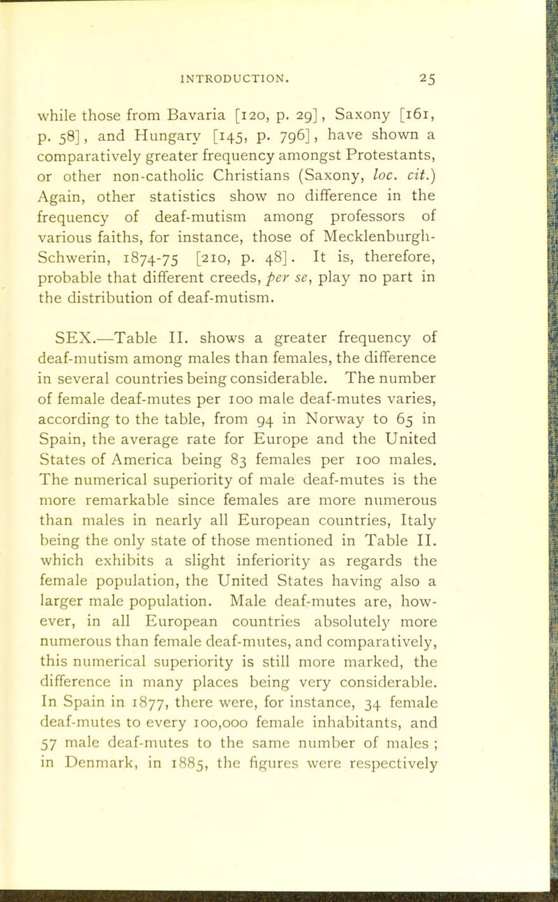 while those from Bavaria [120, p. 29], Saxony [161, p. 58], and Hungary [145, p. 796], have shown a comparatively greater frequency amongst Protestants, or other non-catholic Christians (Saxony, loc. cit.) Again, other statistics show no difference in the frequency of deaf-mutism among professors of various faiths, for instance, those of Mecklenburgh- Schwerin, 1874-75 [210, p. 48]. It is, therefore, probable that different creeds, per se, play no part in the distribution of deaf-mutism. SEX.^—Table II. shows a greater frequency of deaf-mutism among males than females, the difference in several countries being considerable. The number of female deaf-mutes per 100 male deaf-mutes varies, according to the table, from 94 in Norway to 65 in Spain, the average rate for Europe and the United States of America being 83 females per 100 males. The numerical superiority of male deaf-mutes is the more remarkable since females are more numerous than males in nearly all European countries, Italy being the only state of those mentioned in Table II. which exhibits a slight inferiority as regards the female population, the United States having also a larger male population. Male deaf-mutes are, how- ever, in all European countries absolutel}' more numerous than female deaf-mutes, and comparatively, this numerical superiority is still more marked, the difference in many places being very considerable. In Spain in 1877, there were, for instance, 34 female deaf-mutes to every 100,000 female inhabitants, and 57 male deaf-mutes to the same number of males ; in Denmark, in 1885, the figures were respectively