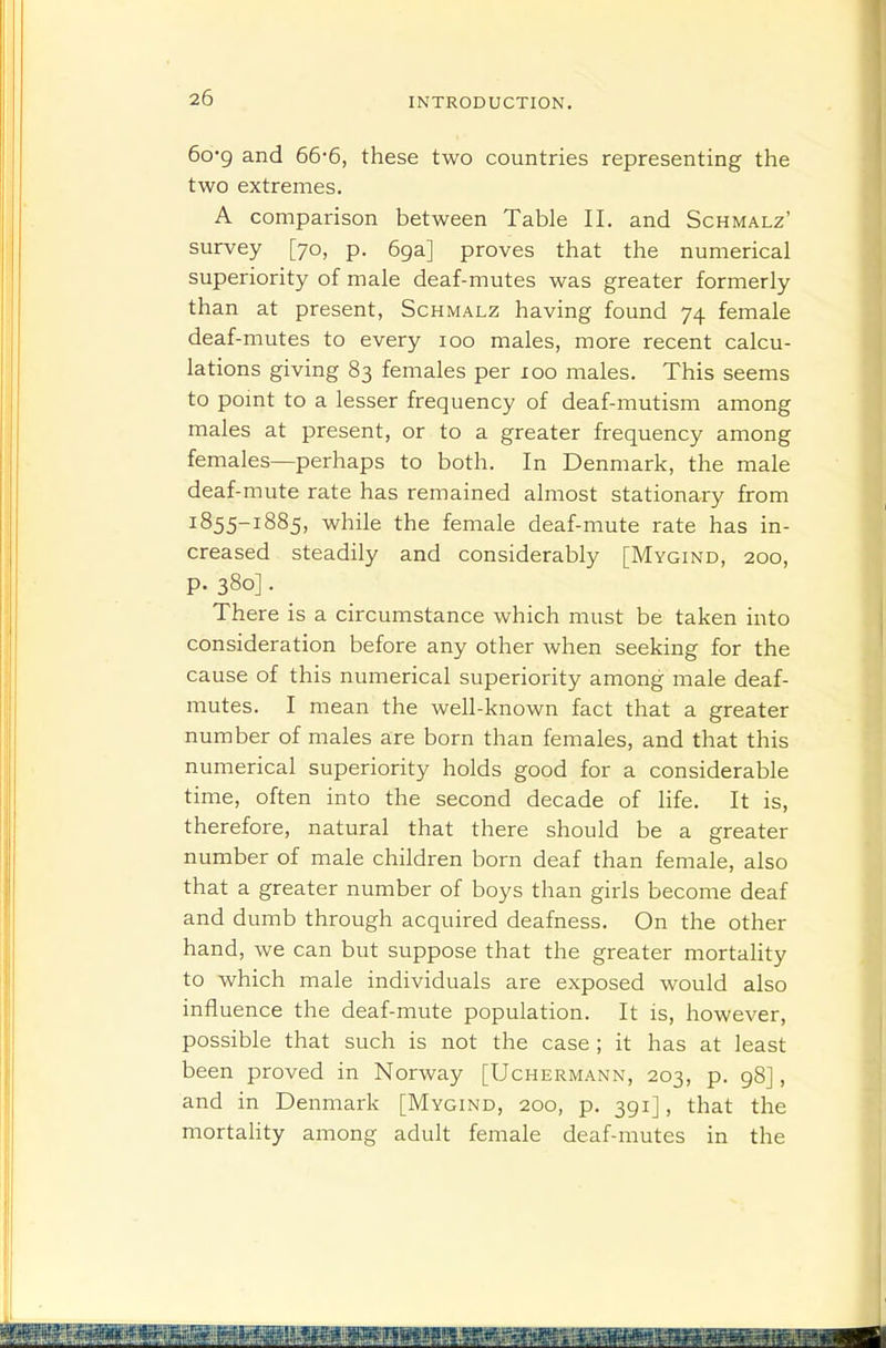 6o*9 and 66-6, these two countries representing the two extremes. A comparison between Table II. and Schmalz' survey [70, p. 69a] proves that the numerical superiority of male deaf-mutes was greater formerly than at present, Schmalz having found 74 female deaf-mutes to every 100 males, more recent calcu- lations giving 83 females per 100 males. This seems to point to a lesser frequency of deaf-mutism among males at present, or to a greater frequency among females—perhaps to both. In Denmark, the male deaf-mute rate has remained almost stationary from 1855-1885, while the female deaf-mute rate has in- creased steadily and considerably [Mygind, 200, p. 380]. There is a circumstance which must be taken into consideration before any other when seeking for the cause of this numerical superiority among male deaf- mutes. I mean the well-known fact that a greater number of males are born than females, and that this numerical superiority holds good for a considerable time, often into the second decade of life. It is, therefore, natural that there should be a greater number of male children born deaf than female, also that a greater number of boys than girls become deaf and dumb through acquired deafness. On the other hand, we can but suppose that the greater mortahty to which male individuals are exposed would also influence the deaf-mute population. It is, however, possible that such is not the case ; it has at least been proved in Norway [Uchermann, 203, p. 98], and in Denmark [Mygind, 200, p. 391], that the mortahty among adult female deaf-mutes in the