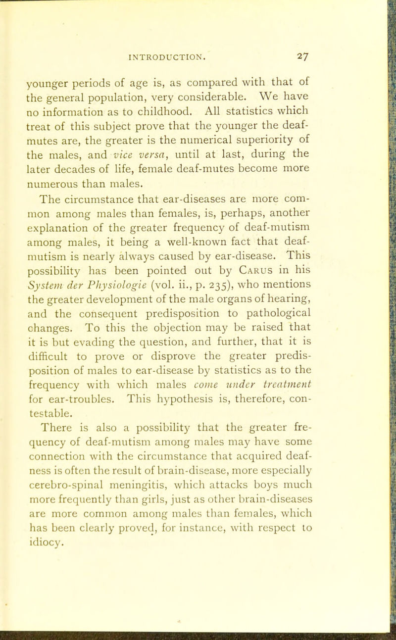 younger periods of age is, as compared with that of the general population, very considerable. We have no information as to childhood. All statistics which treat of this subject prove that the younger the deaf- mutes are, the greater is the numerical superiority of the males, and vice versa, until at last, during the later decades of life, female deaf-mutes become more numerous than males. The circumstance that ear-diseases are more com- mon among males than females, is, perhaps, another explanation of the greater frequency of deaf-mutism among males, it being a well-known fact that deaf- mutism is nearly always caused by ear-disease. This possibility has been pointed out by Carus in his System der Physiologie (vol. ii., p. 235), who mentions the greater development of the male organs of hearing, and the consequent predisposition to pathological changes. To this the objection may be raised that it is but evading the question, and further, that it is difficult to prove or disprove the greater predis- position of males to ear-disease by statistics as to the frequency with which males come binder treatment for ear-troubles. This hypothesis is, therefore, con- testable. There is also a possibility that the greater fre- quency of deaf-mutism among males may have some connection with the circumstance that acquired deaf- ness is often the result of brain-disease, more especially cerebro-spinal meningitis, which attacks boys much more frequently than girls, just as other brain-diseases are more common among males than females, which has been clearly proved, for instance, with respect to idiocy.