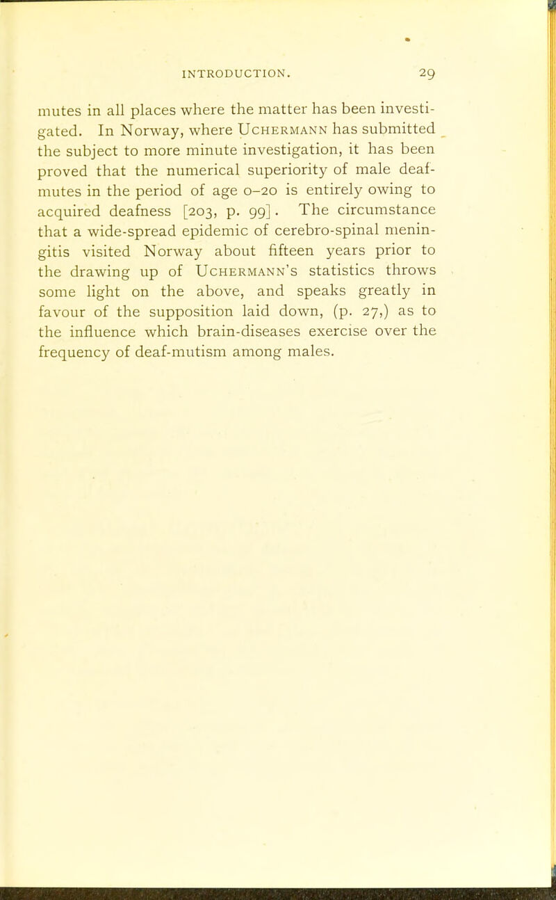 mutes in all places where the matter has been investi- gated. In Norway, where Uchermann has submitted the subject to more minute investigation, it has been proved that the numerical superiority of male deaf- mutes in the period of age 0-20 is entirely owing to acquired deafness [203, p. 99] . The circumstance that a wide-spread epidemic of cerebro-spinal menin- gitis visited Norway about fifteen years prior to the drawing up of Uchermann's statistics throws some light on the above, and speaks greatly in favour of the supposition laid down, (p. 27,) as to the influence which brain-diseases exercise over the