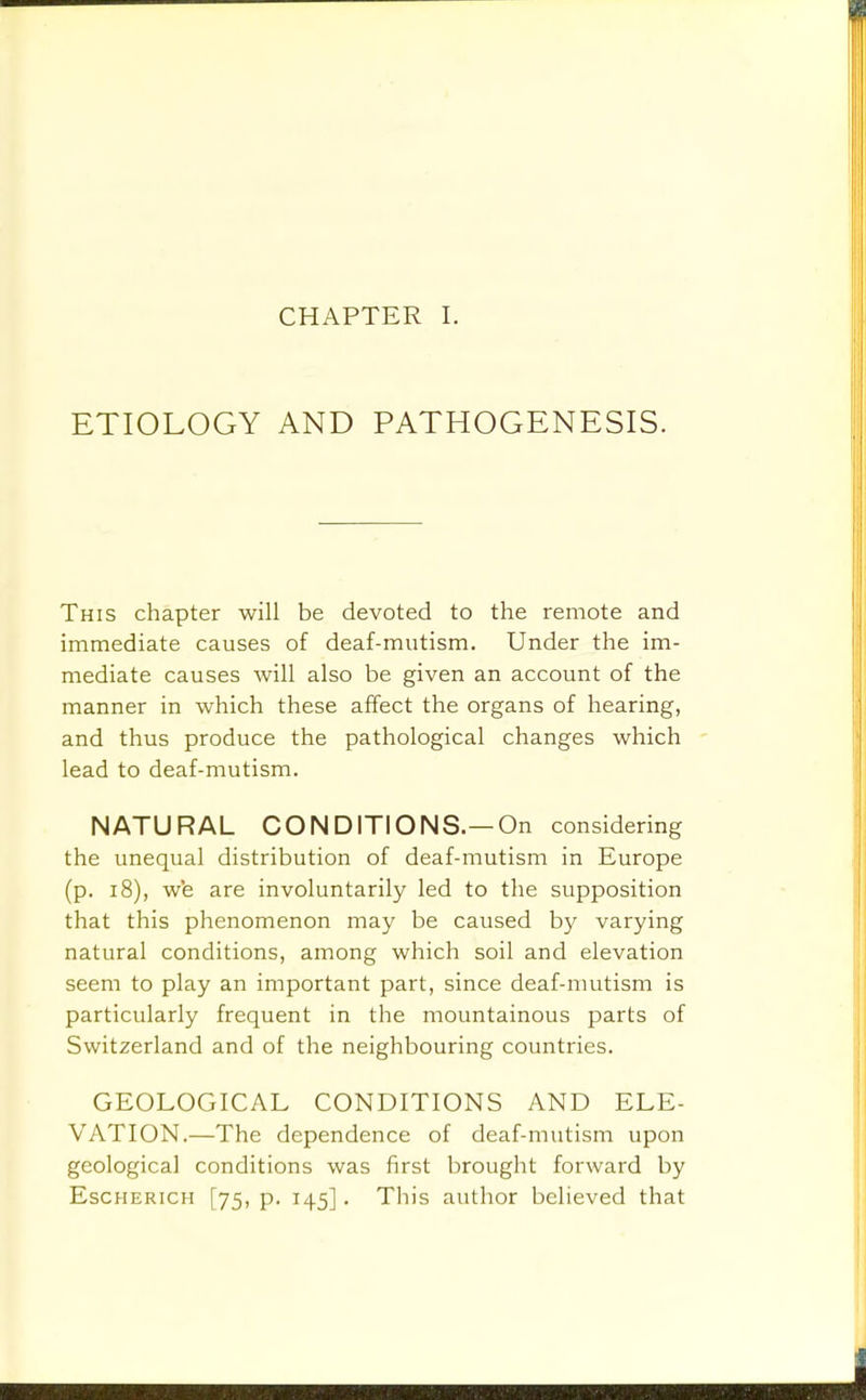 CHAPTER I. ETIOLOGY AND PATHOGENESIS. This chapter will be devoted to the remote and immediate causes of deaf-mutism. Under the im- mediate causes will also be given an account of the manner in which these affect the organs of hearing, and thus produce the pathological changes which lead to deaf-mutism. NATURAL CONDITIONS.—On considering the unequal distribution of deaf-mutism in Europe (p. 18), we are involuntarily led to the supposition that this phenomenon may be caused by varying natural conditions, among which soil and elevation seem to play an important part, since deaf-nmtism is particularly frequent in the mountainous parts of Switzerland and of the neighbouring countries. GEOLOGICAL CONDITIONS AND ELE- VATION.—The dependence of deaf-mutism upon geological conditions was first brought forward by EscHERicH [75, p. 145]. This author believed that