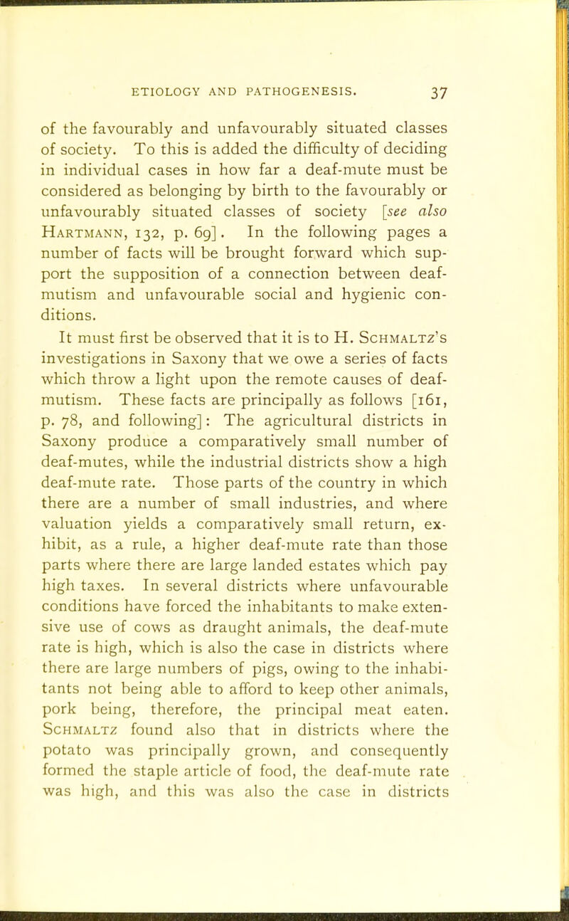 of the favourably and unfavourably situated classes of society. To this is added the difficulty of deciding in individual cases in how far a deaf-mute must be considered as belonging by birth to the favourably or unfavourably situated classes of society [see also Hartmann, 132, p. 69]. In the following pages a number of facts will be brought forward which sup- port the supposition of a connection between deaf- mutism and unfavourable social and hygienic con- ditions. It must first be observed that it is to H. Schmaltz's investigations in Saxony that we owe a series of facts which throw a light upon the remote causes of deaf- mutism. These facts are principally as follows [161, p. 78, and following]: The agricultural districts in Saxony produce a comparatively small number of deaf-mutes, while the industrial districts show a high deaf-mute rate. Those parts of the country in which there are a number of small industries, and where valuation yields a comparatively small return, ex- hibit, as a rule, a higher deaf-mute rate than those parts where there are large landed estates which pay high taxes. In several districts where unfavourable conditions have forced the inhabitants to make exten- sive use of cows as draught animals, the deaf-mute rate is high, which is also the case in districts where there are large numbers of pigs, owing to the inhabi- tants not being able to afford to keep other animals, pork being, therefore, the principal meat eaten. Schmaltz found also that in districts where the potato was principally grown, and consequently formed the staple article of food, the deaf-mute rate was high, and this was also the case in districts