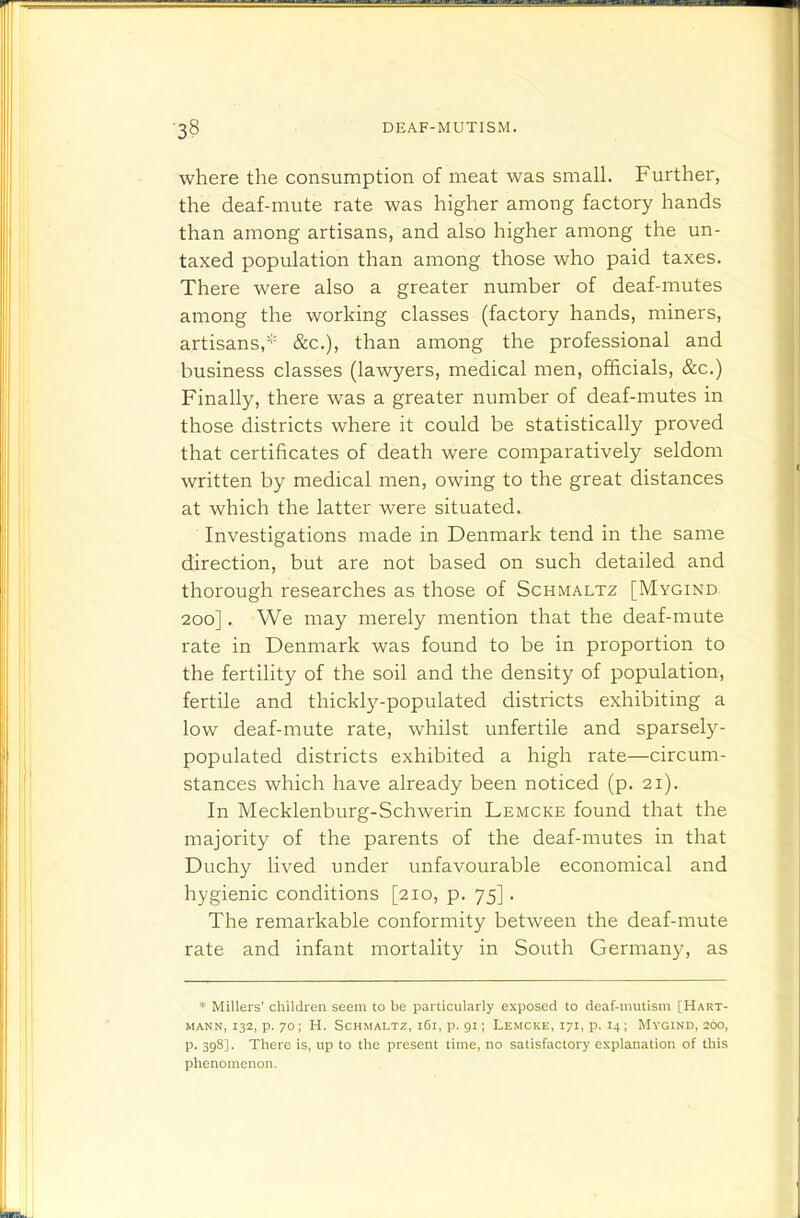 where the consumption of meat was small. Further, the deaf-mute rate was higher among factory hands than among artisans, and also higher among the un- taxed population than among those who paid taxes. There were also a greater number of deaf-mutes among the working classes (factory hands, miners, artisans,* &c.), than among the professional and business classes (lawyers, medical men, officials, &c.) Finally, there was a greater number of deaf-mutes in those districts where it could be statistically proved that certificates of death were comparatively seldom written by medical men, owing to the great distances at which the latter were situated. Investigations made in Denmark tend in the same direction, but are not based on such detailed and thorough researches as those of Schmaltz [Mygind 200]. We may merely mention that the deaf-mute rate in Denmark was found to be in proportion to the fertility of the soil and the density of population, fertile and thickly-populated districts exhibiting a low deaf-mute rate, whilst unfertile and sparsely- populated districts exhibited a high rate—circum- stances which have already been noticed (p. 21). In Mecklenburg-Schwerin Lemcke found that the majority of the parents of the deaf-mutes in that Duchy lived under unfavourable economical and hygienic conditions [210, p. 75]. The remarkable conformity between the deaf-mute rate and infant mortality in South German}^ as * Millers' children seem to be particularly exposed to deaf-mutism [Hart- MANN, 132, p. 70 ; H. Schmaltz, i6i, p. 91; Lemcke, 171, p. 14 ; Mvgind, 200, p. 398]. There is, up to the present time, no satisfactory explanation of this phenomenon.