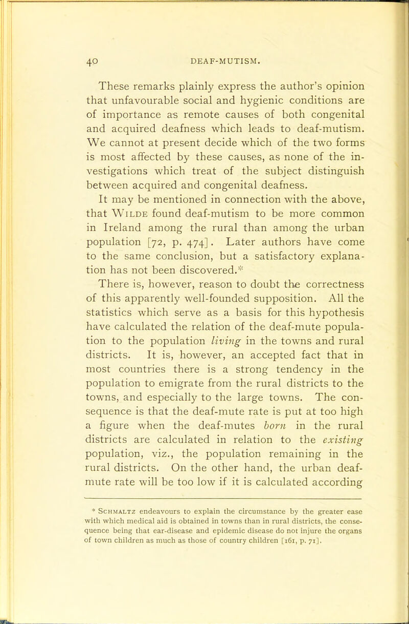 These remarks plainly express the author's opinion that unfavourable social and hygienic conditions are of importance as remote causes of both congenital and acquired deafness which leads to deaf-mutism. We cannot at present decide which of the two forms is most affected by these causes, as none of the in- vestigations which treat of the subject distinguish between acquired and congenital deafness. It may be mentioned in connection with the above, that Wilde found deaf-mutism to be more common in Ireland among the rural than among the urban population [72, p. 474]. Later authors have come to the same conclusion, but a satisfactory explana- tion has not been discovered.* There is, however, reason to doubt the correctness of this apparently well-founded supposition. All the statistics which serve as a basis for this hypothesis have calculated the relation of the deaf-mute popula- tion to the population living in the towns and rural districts. It is, however, an accepted fact that in most countries there is a strong tendency in the population to emigrate from the rural districts to the towns, and especially to the large towns. The con- sequence is that the deaf-mute rate is put at too high a figure when the deaf-mutes born in the rural districts are calculated in relation to the existing population, viz., the population remaining in the rural districts. On the other hand, the urban deaf- mute rate will be too low if it is calculated according * Schmaltz endeavours to explain the circumstance by the greater ease with which medical aid is obtained in towns than in rural districts, the conse- quence being that ear-disease and epidemic disease do not injure the organs of town children as much as those of country children [i6i, p. 71].