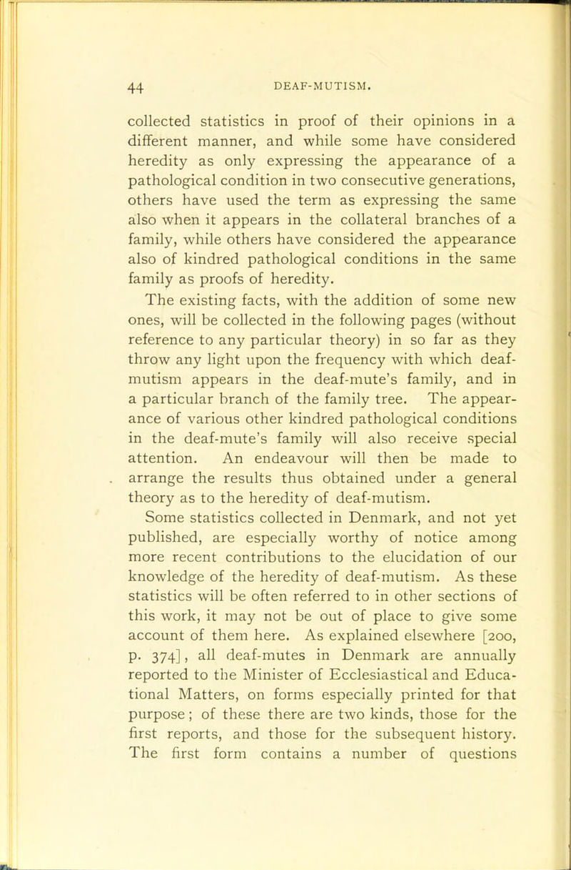 collected statistics in proof of their opinions in a different manner, and while some have considered heredity as only expressing the appearance of a pathological condition in two consecutive generations, others have used the term as expressing the same also when it appears in the collateral branches of a family, while others have considered the appearance also of kindred pathological conditions in the same family as proofs of heredity. The existing facts, with the addition of some new ones, will be collected in the following pages (without reference to any particular theory) in so far as they throw any light upon the frequency with which deaf- mutism appears in the deaf-mute's family, and in a particular branch of the family tree. The appear- ance of various other kindred pathological conditions in the deaf-mute's family will also receive special attention. An endeavour will then be made to arrange the results thus obtained under a general theory as to the heredity of deaf-mutism. Some statistics collected in Denmark, and not yet published, are especially worthy of notice among more recent contributions to the elucidation of our knowledge of the heredity of deaf-mutism. As these statistics will be often referred to in other sections of this work, it may not be out of place to give some account of them here. As explained elsewhere [200, p. 374], all deaf-mutes in Denmark are annually reported to the Minister of Ecclesiastical and Educa- tional Matters, on forms especially printed for that purpose; of these there are two kinds, those for the first reports, and those for the subsequent history. The first form contains a number of questions