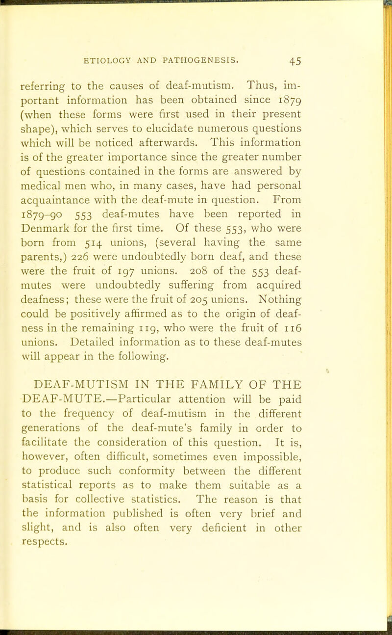 referring to the causes of deaf-mutism. Thus, im- portant information has been obtained since 1879 (when these forms were first used in their present shape), which serves to elucidate numerous questions which will be noticed afterwards. This information is of the greater importance since the greater number of questions contained in the forms are answered by medical men who, in many cases, have had personal acquaintance with the deaf-mute in question. From 1879-go 553 deaf-mutes have been reported in Denmark for the first time. Of these 553, who were born from 514 unions, (several having the same parents,) 226 were undoubtedly born deaf, and these were the fruit of 197 unions. 208 of the 553 deaf- mutes were undoubtedly suffering from acquired deafness; these were the fruit of 205 unions. Nothing could be positively affirmed as to the origin of deaf- ness in the remaining 119, who were the fruit of 116 unions. Detailed information as to these deaf-mutes will appear in the following. DEAF-MUTISM IN THE FAMILY OF THE DEAF-MUTE.—Particular attention will be paid to the frequency of deaf-mutism in the different generations of the deaf-mute's family in order to facilitate the consideration of this question. It is, however, often difficult, sometimes even impossible, to produce such conformity between the different statistical reports as to make them suitable as a basis for collective statistics. The reason is that the information published is often very brief and slight, and is also often very deficient in other respects.