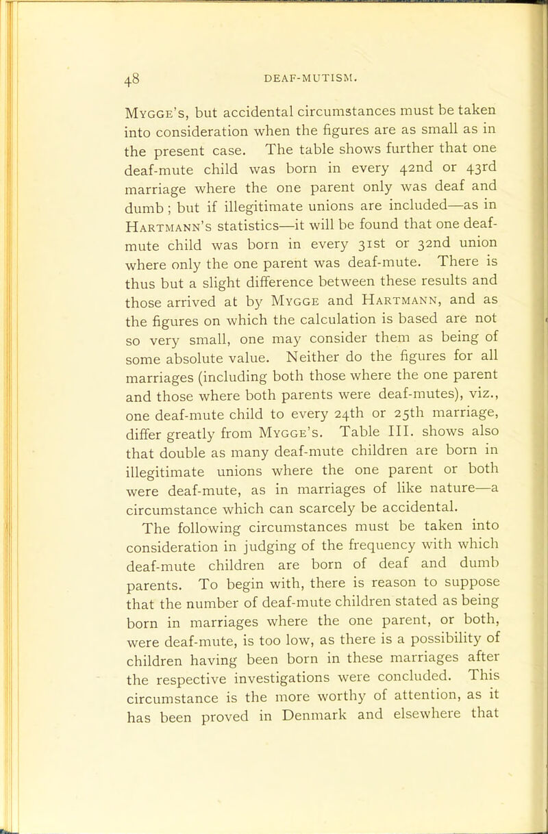 Mygge's, but accidental circumstances must be taken into consideration when the figures are as small as in the present case. The table shows further that one deaf-mute child was born in every 42nd or 43rd marriage where the one parent only was deaf and dumb; but if illegitimate unions are included—as in Hartmann's statistics—it will be found that one deaf- mute child was born in every 31st or 32nd union where only the one parent was deaf-mute. There is thus but a slight difference between these results and those arrived at by Mygge and Hartmann, and as the figures on which the calculation is based are not so very small, one may consider them as being of some absolute value. Neither do the figures for all marriages (including both those where the one parent and those where both parents were deaf-mutes), viz., one deaf-mute child to every 24th or 25th marriage, differ greatly from Mygge's. Table III. shows also that double as many deaf-mute children are born in illegitimate unions where the one parent or both were deaf-mute, as in marriages of like nature—a circumstance which can scarcely be accidental. The following circumstances must be taken into consideration in judging of the frequency with which deaf-mute children are born of deaf and dumb parents. To begin with, there is reason to suppose that the number of deaf-mute children stated as being born in marriages where the one parent, or both, were deaf-mute, is too low, as there is a possibility of children having been born in these marriages after the respective investigations were concluded. This circumstance is the more worthy of attention, as it has been proved in Denmark and elsewhere that