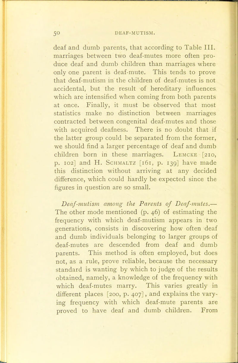 deaf and dumb parents, that according to Table III. marriages between two deaf-mutes more often pro- duce deaf and dumb children than marriages where only one parent is deaf-mute. This tends to prove that deaf-mutism in the children of deaf-mutes is not accidental, but the result of hereditary influences which are intensified Avhen coming from both parents at once. Finally, it must be observed that most statistics make no distinction between marriages contracted between congenital deaf-mutes and those with acquired deafness. There is no doubt that if the latter group could be separated from the former, we should find a larger percentage of deaf and dumb children born in these marriages. Lemcke [210, p. 102] and H. Schmaltz [161, p. 139] have made this distinction without arriving at any decided difference, which could hardly be expected since the figures in question are so small. Deaf-mutism among the Parents of Deaf-mutes.— The other mode mentioned (p. 46) of estimating the frequency with which deaf-mutism appears in two generations, consists in discovering how often deaf and dumb individuals belonging to larger groups of deaf-mutes are descended from deaf and dumb parents. This method is often employed, but does not, as a rule, prove reliable, because the necessary standard is wanting by which to judge of the results obtained, namely, a knowledge of the frequency with which deaf-mutes marry. This varies greatly in different places [200, p. 407], and explains the vary- ing frequency with which deaf-mute parents are proved to have deaf and dumb children. From