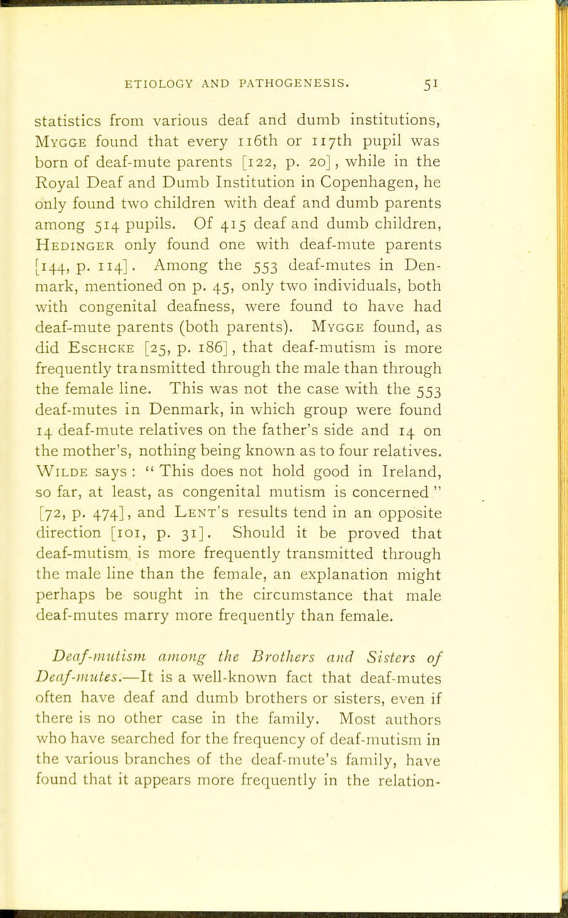 statistics from various deaf and dumb institutions, Mygge found that every 116th or 117th pupil was born of deaf-mute parents [122, p. 20], while in the Royal Deaf and Dumb Institution in Copenhagen, he only found two children with deaf and dumb parents among 514 pupils. Of 415 deaf and dumb children, Hedinger only found one with deaf-mute parents [144, p. 114]. Among the 553 deaf-mutes in Den- mark, mentioned on p. 45, only two individuals, both with congenital deafness, were found to have had deaf-mute parents (both parents). Mygge found, as did EscHCKE [25, p. 186], that deaf-mutism is more frequently transmitted through the male than through the female line. This was not the case with the 553 deaf-mutes in Denmark, in which group were found 14 deaf-mute relatives on the father's side and 14 on the mother's, nothing being known as to four relatives. Wilde says :  This does not hold good in Ireland, so far, at least, as congenital mutism is concerned  [72, p. 474], and Lent's results tend in an opposite direction [loi, p. 31]. Should it be proved that deaf-mutism is more frequently transmitted through the male line than the female, an explanation might perhaps be sought in the circumstance that male deaf-mutes marry more frequently than female. Denf-mutism among the Brothers and Sisters of Deaf-mutes.—It is a well-known fact that deaf-mutes often have deaf and dumb brothers or sisters, even if there is no other case in the family. Most authors who have searched for the frequency of deaf-mutism in the various branches of the deaf-mute's family, have found that it appears more frequently in the relation-