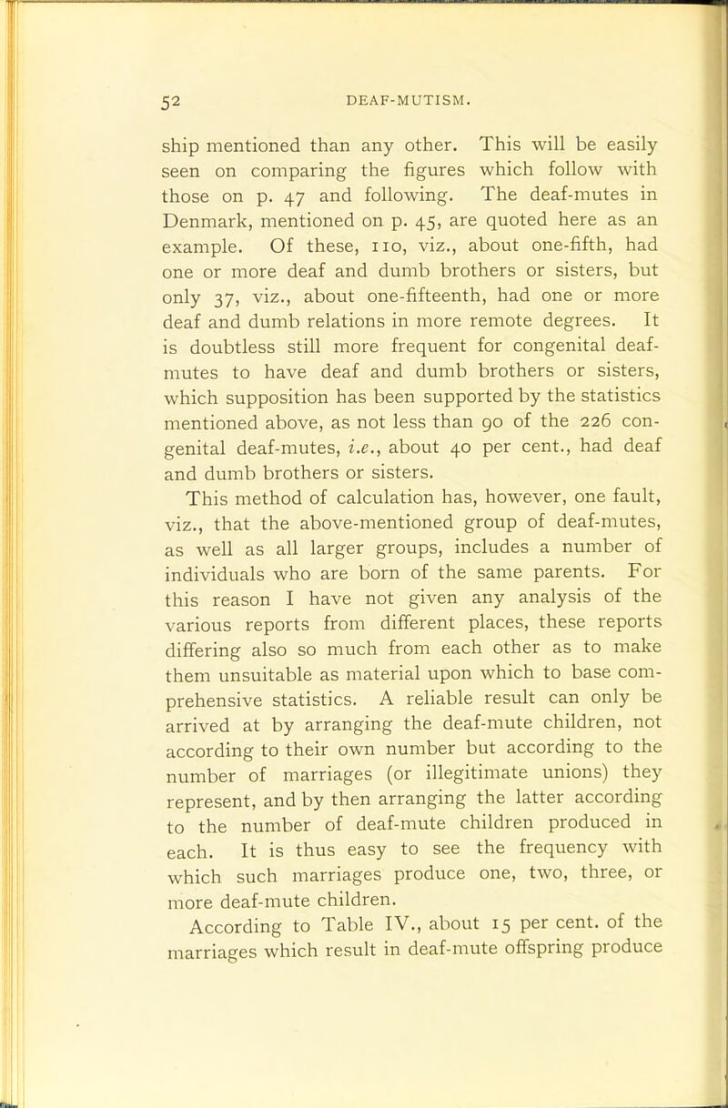 ship mentioned than any other. This will be easily seen on comparing the figures which follow with those on p. 47 and following. The deaf-mutes in Denmark, mentioned on p. 45, are quoted here as an example. Of these, no, viz., about one-fifth, had one or more deaf and dumb brothers or sisters, but only 37, viz., about one-fifteenth, had one or more deaf and dumb relations in more remote degrees. It is doubtless still more frequent for congenital deaf- mutes to have deaf and dumb brothers or sisters, which supposition has been supported by the statistics mentioned above, as not less than go of the 226 con- genital deaf-mutes, i.e., about 40 per cent., had deaf and dumb brothers or sisters. This method of calculation has, however, one fault, viz., that the above-mentioned group of deaf-mutes, as well as all larger groups, includes a number of individuals who are born of the same parents. For this reason I have not given any analysis of the various reports from different places, these reports differing also so much from each other as to make them unsuitable as material upon which to base com- prehensive statistics. A reliable result can only be arrived at by arranging the deaf-mute children, not according to their own number but according to the number of marriages (or illegitimate unions) they represent, and by then arranging the latter according to the number of deaf-mute children produced in each. It is thus easy to see the frequency with which such marriages produce one, two, three, or more deaf-mute children. According to Table IV., about 15 per cent, of the marriages which result in deaf-mute offspring produce