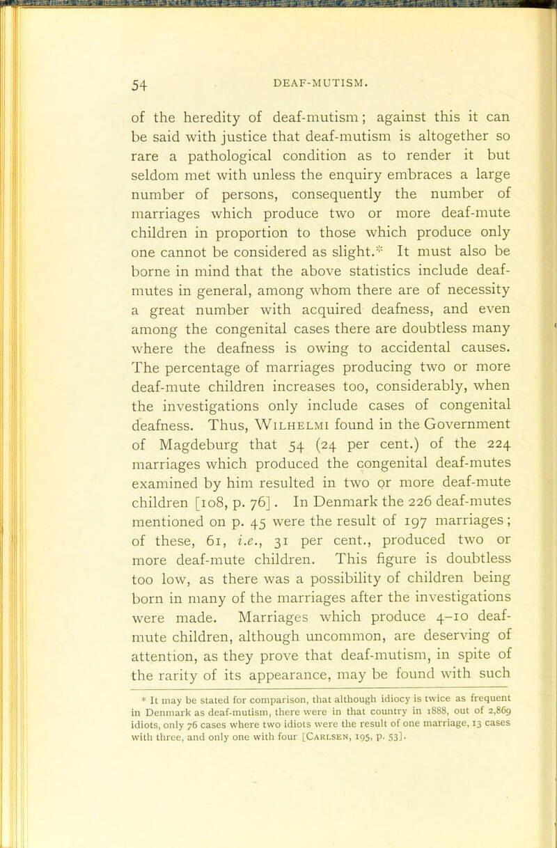 of the heredity of deaf-mutism; against this it can be said with justice that deaf-mutism is altogether so rare a pathological condition as to render it but seldom met with unless the enquiry embraces a large number of persons, consequently the number of marriages which produce two or more deaf-mute children in proportion to those which produce only one cannot be considered as slight.* It must also be borne in mind that the above statistics include deaf- mutes in general, among whom there are of necessity a great number with acquired deafness, and even among the congenital cases there are doubtless many where the deafness is owing to accidental causes. The percentage of marriages producing two or more deaf-mute children increases too, considerably, when the investigations only include cases of congenital deafness. Thus, Wilhelmi found in the Government of Magdeburg that 54 (24 per cent.) of the 224 marriages which produced the congenital deaf-mutes examined by him resulted in two or more deaf-mute children [108, p. 76]. In Denmark the 226 deaf-mutes mentioned on p. 45 were the result of 197 marriages; of these, 61, i.e., 31 per cent., produced two or more deaf-mute children. This figure is doubtless too low, as there was a possibility of children being born in many of the marriages after the investigations were made. Marriages which produce 4-10 deaf- mute children, although uncommon, are deserving of attention, as they prove that deaf-mutism, in spite of the rarity of its appearance, may be found with such ♦ It may be stated for comparison, that although idiocy is twice as frequent in Denmark as deaf-mutism, there vs-ere in that country in 1888, out of 2,869 idiots, only 76 cases where two idiots were the result of one marriage, 13 cases with tluee, and only one with four [Carlsen, 195, p. 53].