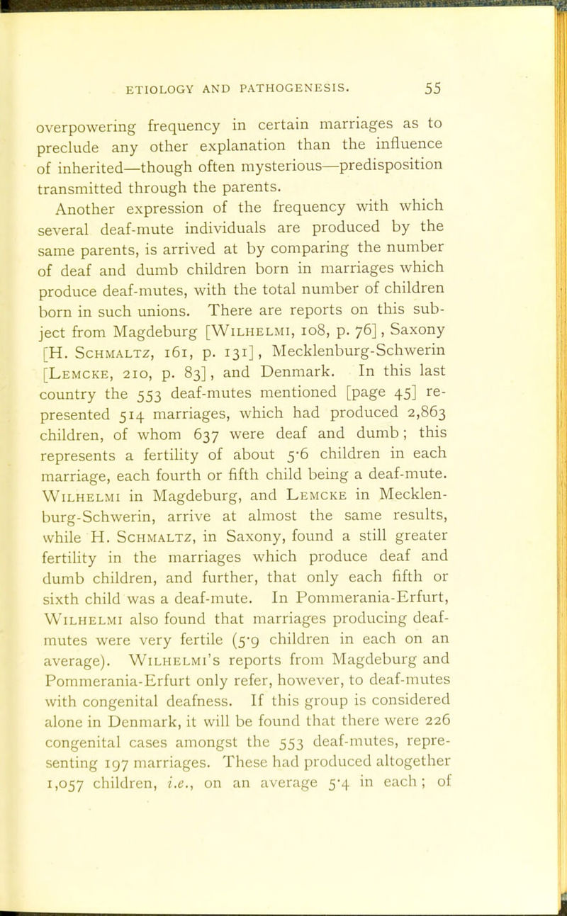 overpowering frequency in certain marriages as to preclude any other explanation than the influence of inherited—though often mysterious—predisposition transmitted through the parents. Another expression of the frequency with which several deaf-mute individuals are produced by the same parents, is arrived at by comparing the number of deaf and dumb children born in marriages which produce deaf-mutes, with the total number of children born in such unions. There are reports on this sub- ject from Magdeburg [Wilhelmi, io8, p. 76], Saxony [H. Schmaltz, 161, p. 131], Mecklenburg-Schwerin [Lemcke, 210, p. 83], and Denmark. In this last country the 553 deaf-mutes mentioned [page 45] re- presented 514 marriages, which had produced 2,863 children, of whom 637 were deaf and dumb; this represents a fertility of about 5-6 children in each marriage, each fourth or fifth child being a deaf-mute. Wilhelmi in Magdeburg, and Lemcke in Mecklen- burg-Schwerin, arrive at almost the same results, while H. Schmaltz, in Saxony, found a still greater fertility in the marriages which produce deaf and dumb children, and further, that only each fifth or sixth child was a deaf-mute. In Pommerania-Erfurt, Wilhelmi also found that marriages producing deaf- mutes were very fertile (5-9 children in each on an average). Wilhelmi's reports from Magdeburg and Pommerania-Erfurt only refer, however, to deaf-mvites with congenital deafness. If this group is considered alone in Denmark, it will be found that there were 226 congenital cases amongst the 553 deaf-mutes, repre- senting 197 marriages. These had produced altogether 1,057 children, i.e., on an average 5-4 in each; of