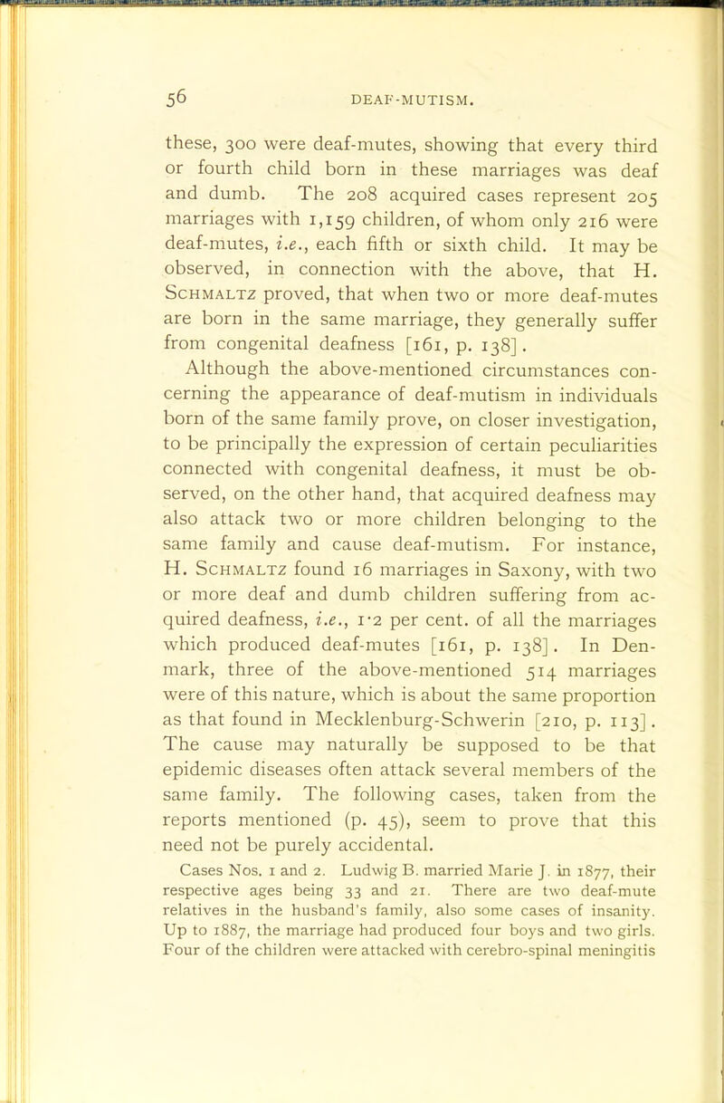these, 300 were deaf-mutes, showing that every third or fourth child born in these marriages was deaf and dumb. The 208 acquired cases represent 205 marriages with 1,159 children, of whom only 216 were deaf-mutes, i.e., each fifth or sixth child. It may be observed, in connection with the above, that H. Schmaltz proved, that when two or more deaf-mutes are born in the same marriage, they generally suffer from congenital deafness [161, p. 138]. Although the above-mentioned circumstances con- cerning the appearance of deaf-mutism in individuals born of the same family prove, on closer investigation, to be principally the expression of certain peculiarities connected with congenital deafness, it must be ob- served, on the other hand, that acquired deafness may also attack two or more children belonging to the same family and cause deaf-mutism. For instance, H. Schmaltz found i5 marriages in Saxony, with two or more deaf and dumb children suffering from ac- quired deafness, i.e., 1-2 per cent, of all the marriages which produced deaf-mutes [161, p. 138]. In Den- mark, three of the above-mentioned 514 marriages were of this nature, which is about the same proportion as that found in Mecklenburg-Schwerin [210, p. 113]. The cause may naturally be supposed to be that epidemic diseases often attack several members of the same family. The following cases, taken from the reports mentioned (p. 45), seem to prove that this need not be purely accidental. Cases Nos. i and 2. Ludwig B. married Marie J. in 1877, their respective ages being 33 and 21. There are two deaf-mute relatives in the husband's family, also some cases of insanity. Up to 1887, the marriage had produced four boys and two girls. Four of the children were attacked with cerebro-spinal meningitis