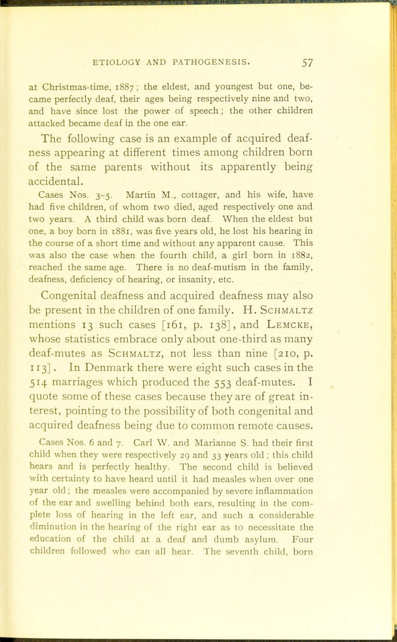 at Christmas-time, 1887; the eldest, and youngest but one, be- came perfectly deaf, their ages being respectively nine and two, and have since lost the power of speech; the other children attacked became deaf in the one ear. The following case is an example of acquired deaf- ness appearing at different times among children born of the same parents without its apparently being accidental. Cases Nos. 3-5. Martin M., cottager, and his wife, have had five children, of whom two died, aged respectively one and two years. A third child was born deaf. When the eldest but one, a boy born in 1881, was five years old, he lost his hearing in the course of a short time and without any apparent cause. This was also the case when the fourth child, a girl born in 1882, reached the same age. There is no deaf-mutism in the family, deafness, deficiency of hearing, or insanity, etc. Congenital deafness and acquired deafness may also be present in the children of one family. H. Schmaltz mentions 13 such cases [161, p. 138], and Lemcke, whose statistics embrace only about one-third as many deaf-mutes as Schmaltz, not less than nine [210, p. 113]. In Denmark there were eight such cases in the 514 marriages which produced the 553 deaf-mutes. I quote some of these cases because they are of great in- terest, pointing to the possibility of both congenital and acquired deafness being due to common remote causes. Cases Nos. 6 and 7. Carl W. and Marianne S. had their first child when they were respectively 29 and 33 years old ; this child hears and is perfectly healthy. The second child is believed with certainty to have heard until it had measles when over one year old ; the measles were accompanied by severe inflammation of the ear and swelling behind both ears, resulting in the com- plete loss of hearing in the left ear, and such a considerable diminution in the hearing of the right ear as to necessitate the education of the child at a deaf and dumb asylum. Four children followed who can all hear. The seventh child, born
