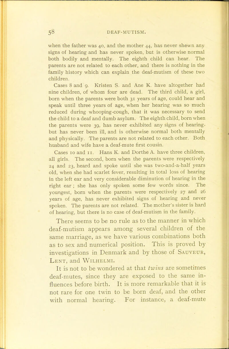 when the father was 40, and the mother 44, has never shewn any signs of hearing and has never spoken, but is otherwise normal both bodily and mentally. The eighth child can hear. The parents are not related to each other, and there is nothing in the family history which can explain the deaf-mutism of these two children. Cases 8 and 9. Kristen S. and Ane K. have altogether had nine children, of whom four are dead. The third child, a girl, born when the parents were both 31 years of age, could hear and speak until three years of age, when her hearing was so much reduced during whooping-cough, that it was necessary to send the child to a deaf and dumb asylum. The eighth child, born when the parents were 39, has never exhibited any signs of hearing, but has never been ill, and is otherwise normal both mentally and physically. The parents are not related to each other. Both husband and wife have a deaf-mute first cousin. Cases 10 and 11. Hans K. and Dorthe A. have three children, all girls. The second, born when the parents were respectively 24 and 23, heard and spoke until she was two-and-a-half years old, when she had scarlet fever, resulting in total loss of hearing in the left ear and very considerable diminution of hearing in the right ear ; she has only spoken some few words since. The youngest, born when the parents were respectively 27 and 26 years of age, has never exhibited signs of hearing and ne\-er spoken. The parents are not related. The mother's sister is hard of hearing, but there is no case of deaf-mutism in the family. There seems to be no rule as to the manner in which deaf-mutism appears among several children of the same marriage, as we have various combinations both as to sex and numerical position. This is proved by investigations in Denmark and by those of Sauveur, Lent, and Wilhelmi. It is not to be wondered at that twins are sometimes deaf-mutes, since they are exposed to the same in- fluences before birth. It is more remarkable that it is not rare for one twin to be born deaf, and the other with normal hearing. For instance, a deaf-mute