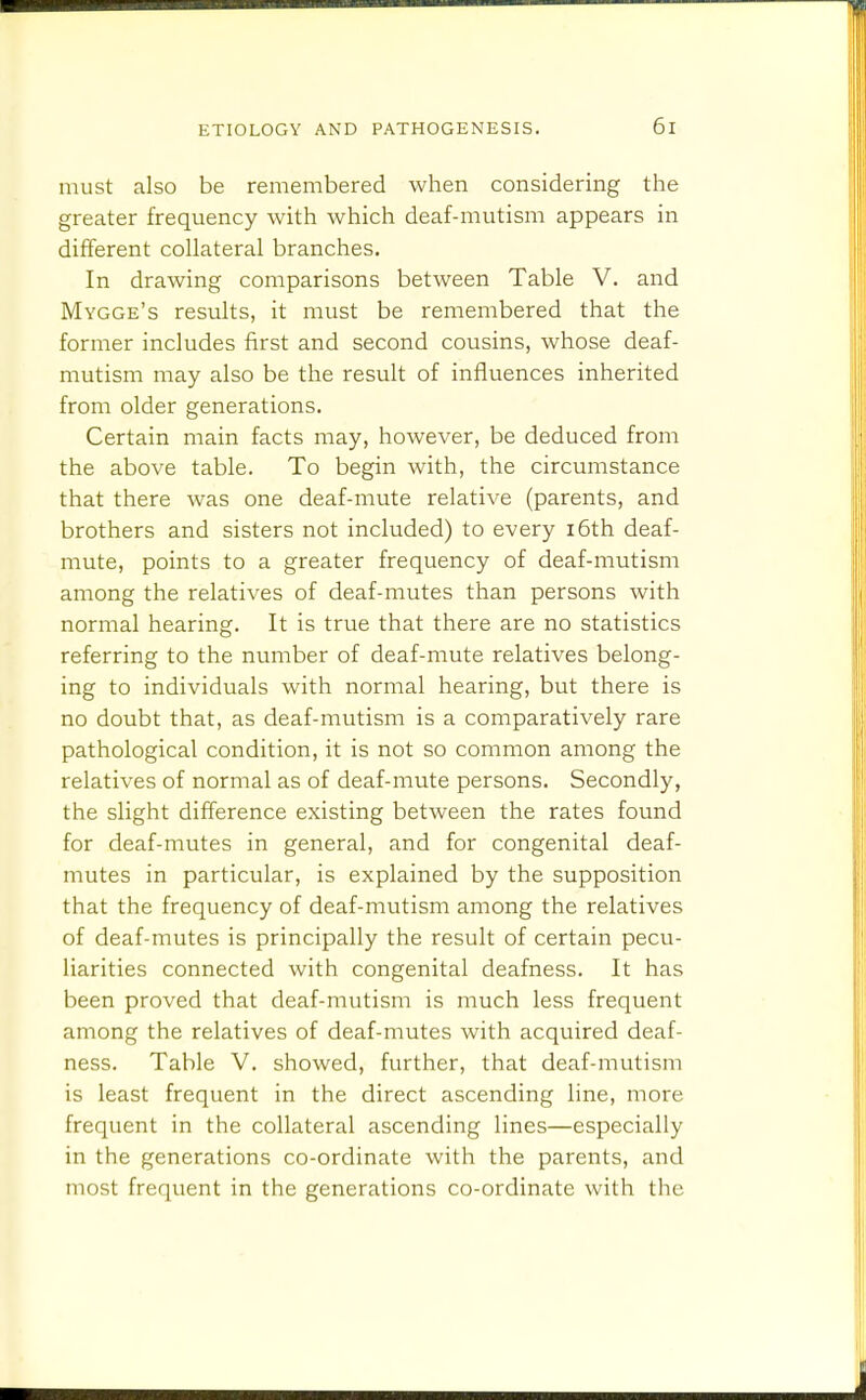 must also be remembered when considering the greater frequency with which deaf-mutism appears in different collateral branches. In drawing comparisons between Table V. and Mygge's results, it must be remembered that the former includes first and second cousins, whose deaf- mutism may also be the result of influences inherited from older generations. Certain main facts may, however, be deduced from the above table. To begin with, the circumstance that there was one deaf-mute relative (parents, and brothers and sisters not included) to every i6th deaf- mute, points to a greater frequency of deaf-mutism among the relatives of deaf-mutes than persons with normal hearing. It is true that there are no statistics referring to the number of deaf-mute relatives belong- ing to individuals with normal hearing, but there is no doubt that, as deaf-mutism is a comparatively rare pathological condition, it is not so common among the relatives of normal as of deaf-mute persons. Secondly, the slight difference existing between the rates found for deaf-mutes in general, and for congenital deaf- mutes in particular, is explained by the supposition that the frequency of deaf-mutism among the relatives of deaf-mutes is principally the result of certain pecu- liarities connected with congenital deafness. It has been proved that deaf-mutism is much less frequent among the relatives of deaf-mutes with acquired deaf- ness. Table V. showed, further, that deaf-mutism is least frequent in the direct ascending line, more frequent in the collateral ascending lines—especially in the generations co-ordinate with the parents, and most frequent in the generations co-ordinate with the