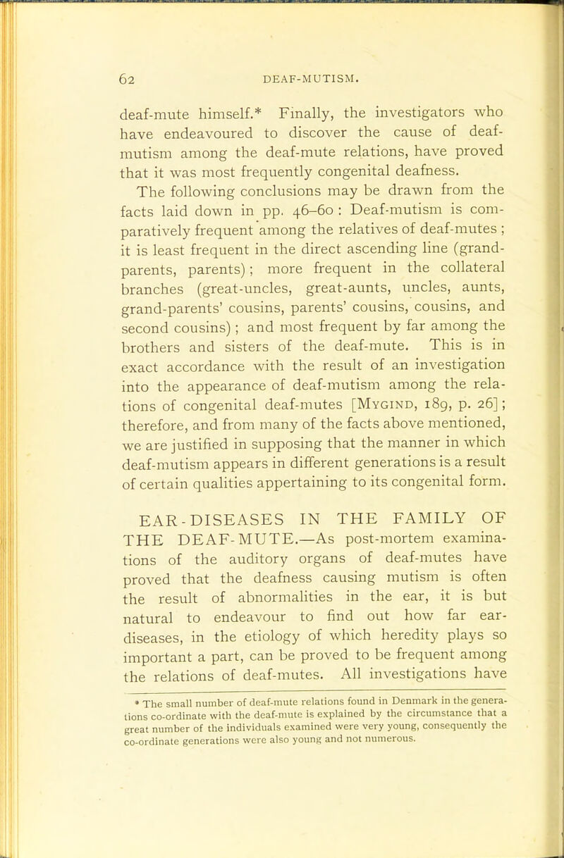 deaf-mute himself.* Finally, the investigators who have endeavoured to discover the cause of deaf- mutism among the deaf-mute relations, have proved that it was most frequently congenital deafness. The following conclusions may be drawn from the facts laid down in pp. 46-60 ; Deaf-mutism is com- paratively frequent among the relatives of deaf-mutes ; it is least frequent in the direct ascending line (grand- parents, parents); more frequent in the collateral branches (great-uncles, great-aunts, uncles, aunts, grand-parents' cousins, parents' cousins, cousins, and second cousins); and most frequent by far among the brothers and sisters of the deaf-mute. This is in exact accordance with the result of an investigation into the appearance of deaf-mutism among the rela- tions of congenital deaf-mutes [Mygind, 189, p. 26]; therefore, and from many of the facts above mentioned, we are justified in supposing that the manner in which deaf-mutism appears in different generations is a result of certain qualities appertaining to its congenital form. EAR-DISEASES IN THE FAMILY OF THE DEAF-MUTE.—As post-mortem examina- tions of the auditory organs of deaf-mutes have proved that the deafness causing mutism is often the result of abnormahties in the ear, it is but natural to endeavour to find out how far ear- diseases, in the etiology of which heredity plays so important a part, can be proved to be frequent among the relations of deaf-mutes. All investigations have • The small number of deaf-mute relations found in Denmark in the genera- tions co-ordinate with the deaf-mute is explained by the circumstance that a great number of the individuals examined were very young, consequently the co-ordinate generations were also young and not numerous.