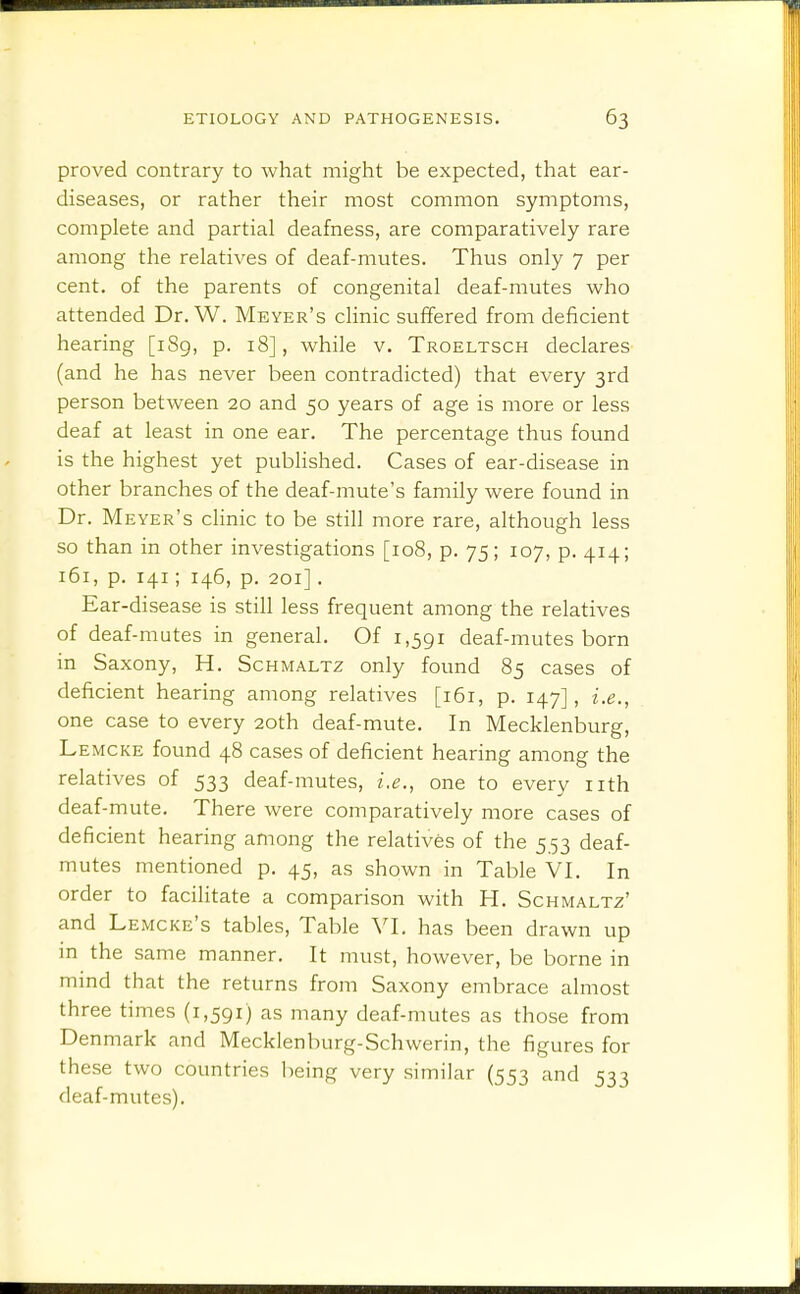 proved contrary to what might be expected, that ear- diseases, or rather their most common symptoms, complete and partial deafness, are comparatively rare among the relatives of deaf-mutes. Thus only 7 per cent, of the parents of congenital deaf-mutes who attended Dr. W. Meyer's clinic suffered from deficient hearing [i8g, p. 18], while v, Troeltsch declares (and he has never been contradicted) that every 3rd person between 20 and 50 years of age is more or less deaf at least in one ear. The percentage thus found is the highest yet published. Cases of ear-disease in other branches of the deaf-mute's family were found in Dr. Meyer's clinic to be still more rare, although less so than in other investigations [108, p. 75; 107, p. 414; 161, p. 141; 146, p. 201]. Ear-disease is still less frequent among the relatives of deaf-mutes in general. Of 1,391 deaf-mutes born in Saxony, H. Schmaltz only found 85 cases of deficient hearing among relatives [161, p. 147], i.e., one case to every 20th deaf-mute. In Mecklenburg, mcke found 48 cases of deficient hearing among the relatives of 533 deaf-mutes, i.e., one to every iith deaf-mute. There were comparatively more cases of deficient hearing among the relatives of the 5 53 deaf- mutes mentioned p. 45, as shown in Table VI, In order to facilitate a comparison with H. Schmaltz' and Lemcke's tables. Table VI. has been drawn up m the same manner. It must, however, be borne in mind that the returns from Saxony embrace almost three times (1,591) as many deaf-mutes as those from Denmark and Mecklenburg-Schwerin, the figures for these two countries being very similar (553 and 533 deaf-mutes).