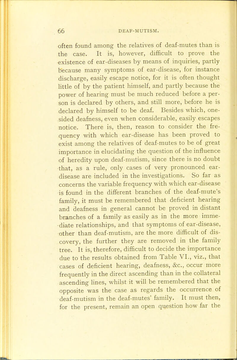 often found among the relatives of deaf-mutes than is the case. It is, however, difficult to prove the existence of ear-diseases by means of inquiries, partly because many symptoms of ear-disease, for instance discharge, easily escape notice, for it is often thought little of by the patient himself, and partly because the power of hearing must be much reduced before a per- son is declared by others, and still more, before he is declared by himself to be deaf. Besides which, one- sided deafness, even when considerable, easily escapes notice. There is, then, reason to consider the fre- quency with which ear-disease has been proved to exist among the relatives of deaf-mutes to be of great importance in elucidating the question of the influence of heredity upon deaf-mutism, since there is no doubt that, as a rule, only cases of very pronounced ear- disease are included in the investigations. So far as concerns the variable frequency with which ear-disease is found in the different branches of the deaf-mute's family, it must be remembered that deficient hearing and deafness in general cannot be proved in distant branches of a family as easily as in the more imme- diate relationships, and that symptoms of ear-disease, other than deaf-mutism, are the more difficult of dis- covery, the further they are removed in the family tree. It is, therefore, difficult to decide the importance due to the results obtained from Table VI., viz., that cases of deficient hearing, deafness, &c., occur more frequently in the direct ascending than in the collateral ascending lines, whilst it will be remembered that the opposite was the case as regards the occurrence of deaf-mutism in the deaf-mutes' family. It must then, for the present, remain an open question how far the