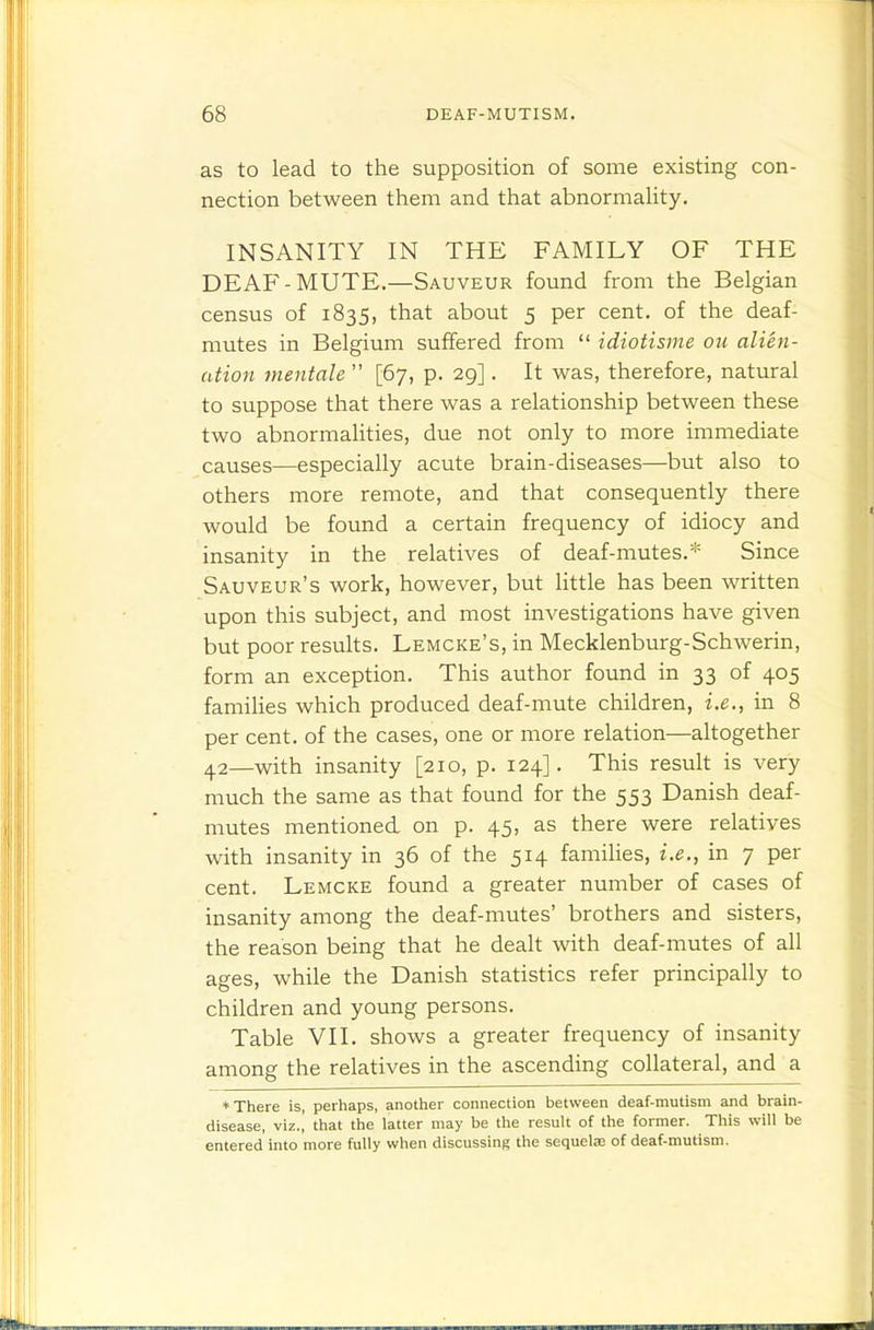 as to lead to the supposition of some existing con- nection between them and that abnormaUty. INSANITY IN THE FAMILY OF THE DEAF-MUTE.—Sauveur found from the Belgian census of 1835, that about 5 per cent, of the deaf- mutes in Belgium suffered from  idiotisme on alien- ation mentale  [67, p. 29]. It was, therefore, natural to suppose that there was a relationship between these two abnormalities, due not only to more immediate causes—especially acute brain-diseases—but also to others more remote, and that consequently there would be found a certain frequency of idiocy and insanity in the relatives of deaf-mutes.* Since Sauveur's work, however, but little has been written upon this subject, and most investigations have given but poor results. Lemcke's, in Mecklenburg-Schwerin, form an exception. This author found in 33 of 405 families which produced deaf-mute children, i.e., in 8 per cent, of the cases, one or more relation—altogether 42—with insanity [210, p. 124]. This result is very much the same as that found for the 553 Danish deaf- mutes mentioned on p. 45, as there were relatives with insanity in 36 of the 514 families, i.e., in 7 per cent. Lemcke found a greater number of cases of insanity among the deaf-mutes' brothers and sisters, the reason being that he dealt with deaf-mutes of all ages, while the Danish statistics refer principally to children and young persons. Table VII. shows a greater frequency of insanity among the relatives in the ascending collateral, and a ♦There is, perhaps, another connection between deaf-mutism and brain- disease, viz.,' that the latter may be the result of the former. This will be entered into more fully when discussing the sequelaj of deaf-mutism.