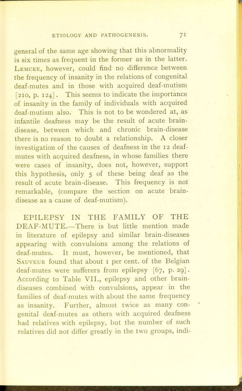 general of the same age showing that this abnormaUty is six times as frequent in the former as in the latter. Lemcke, however, could find no difference between the frequency of insanity in the relations of congenital deaf-mutes and in those with acquired deaf-mutism [210, p. 124]. This seems to indicate the importance of insanity in the family of individuals with acquired deaf-mutism also. This is not to be wondered at, as infantile deafness may be the result of acute brain- disease, between which and chronic brain-disease there is no reason to doubt a relationship. A closer investigation of the causes of deafness in the 12 deaf- mutes with acquired deafness, in whose families there were cases of insanity, does not, however, support this hypothesis, only 5 of these being deaf as the result of acute brain-disease. This fr-equency is not remarkable, (compare the section on acute brain- disease as a cause of deaf-mutism). EPILEPSY IN THE FAMILY OF THE DEAF-MUTE.—There is but little mention made in literature of epilepsy and similar brain-diseases appearing with convulsions among the relations of deaf-mutes. It must, however, be mentioned, that Sauveur found that about i per cent, of the Belgian deaf-mutes were sufferers from epilepsy [67, p. 29]. According to Table VII., epilepsy and other brain- diseases combined with convulsions, appear in the families of deaf-mutes with about the same frequency as insanity. Further, almost twice as many con- genital deaf-mutes as others with acquired deafness had relatives with epilepsy, but the number of such relatives did not differ greatly in the two groups, indi-