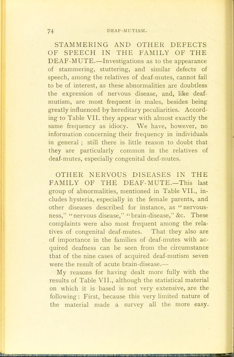 STAMMERING AND OTHER DEFECTS OF SPEECH IN THE FAMILY OF THE DEAF-MUTE.—Investigations as to the appearance of stammering, stuttering, and similar defects of speech, among the relatives of deaf-mutes, cannot fail to be of interest, as these abnormalities are doubtless the expression of nervous disease, and, like deaf- mutism, are most frequent in males, besides being greatly influenced by hereditary peculiarities. Accord- ing to Table VII. they appear with almost exactly the same frequency as idiocy. We have, however, no information concerning their frequency in individuals in general ; still there is little reason to doubt that they are particularly common in the relatives of deaf-mutes, especially congenital deaf-mutes. OTHER NERVOUS DISEASES IN THE FAMILY OF THE DEAF-MUTE.—This last group of abnormalities, mentioned in Table VII., in- cludes hysteria, especially in the female parents, and other diseases described for instance, as nervous- ness, nervous disease, brain-disease, &c. These complaints were also most frequent among the rela- tives of congenital deaf-mutes. That they also are of importance in the families of deaf-mutes with ac- quired deafness can be seen from the circumstance that of the nine cases of acquired deaf-mutism seven were the result of acute brain-disease.— My reasons for having dealt more fully with the results of Table VII., although the statistical material on which it is based is not very extensive, are the following: First, because this very limited nature of the material made a survey all the more easy.