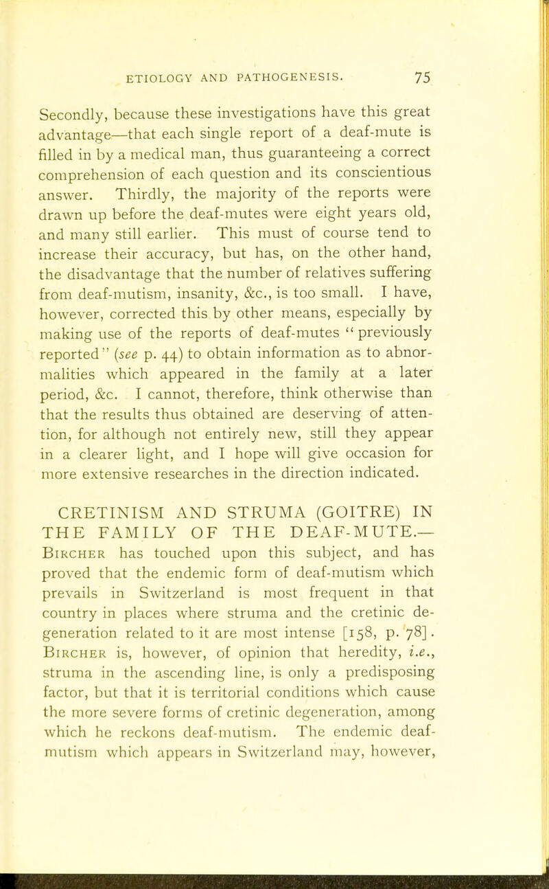 Secondly, because these investigations have this great advantage—that each single report of a deaf-mute is filled in by a medical man, thus guaranteeing a correct comprehension of each question and its conscientious answer. Thirdly, the majority of the reports were drawn up before the deaf-mutes were eight years old, and many still earlier. This must of course tend to increase their accuracy, but has, on the other hand, the disadvantage that the number of relatives suffering from deaf-mutism, insanity, &c., is too smaU. I have, however, corrected this by other means, especially by making use of the reports of deaf-mutes  previously reported {see p. 44) to obtain information as to abnor- malities which appeared in the family at a later period, &c. I cannot, therefore, think otherwise than that the results thus obtained are deserving of atten- tion, for although not entirely new, still they appear in a clearer light, and I hope will give occasion for more extensive researches in the direction indicated. CRETINISM AND STRUMA (GOITRE) IN THE FAMILY OF THE DEAF-MUTE.— BiRCHER has touched upon this subject, and has proved that the endemic form of deaf-mutism which prevails in Switzerland is most frequent in that country in places where struma and the cretinic de- generation related to it are most intense [158, p. 78]. BiRCHER is, however, of opinion that heredity, i.e., struma in the ascending hne, is only a predisposing factor, but that it is territorial conditions which cause the more severe forms of cretinic degeneration, among which he reckons deaf-mutism. The endemic deaf- mutism which appears in Switzerland may, however,