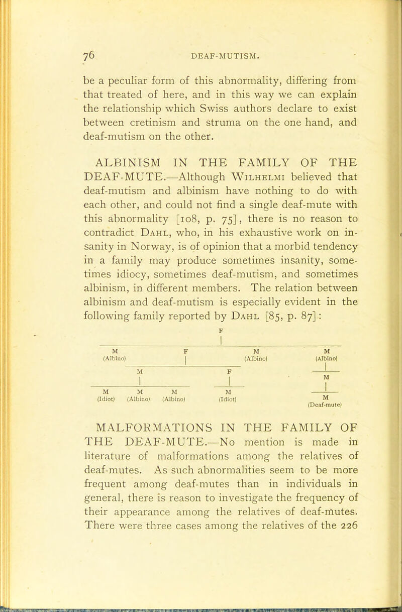be a peculiar form of this abnormality, differing from that treated of here, and in this way we can explain the relationship which Swiss authors declare to exist between cretinism and struma on the one hand, and deaf-mutism on the other. ALBINISM IN THE FAMILY OF THE DEAF-MUTE.—Although Wilhelmi believed that deaf-mutism and albinism have nothing to do with each other, and could not find a single deaf-mute with this abnormality [io8, p. 75], there is no reason to contradict Dahl, who, in his exhaustive work on in- sanity in Norway, is of opinion that a morbid tendency in a family may produce sometimes insanity, some- times idiocy, sometimes deaf-mutism, and sometimes albinism, in different members. The relation between albinism and deaf-mutism is especially evident in the following family reported by Dahl [85, p. 87]: F M I (Albino) I M ! M M M (Idiot) (Albino) (Albino) MALFORMATIONS IN THE FAMILY OF THE DEAF-MUTE.—No mention is made in literature of malformations among the relatives of deaf-mutes. As such abnormalities seem to be more frequent among deaf-mutes than in individuals in general, there is reason to investigate the frequency of their appearance among the relatives of deaf-rftutes. There were three cases among the relatives of the 226 M M (Albino) (Albino) I M (Idiot) M (Deaf-mute)