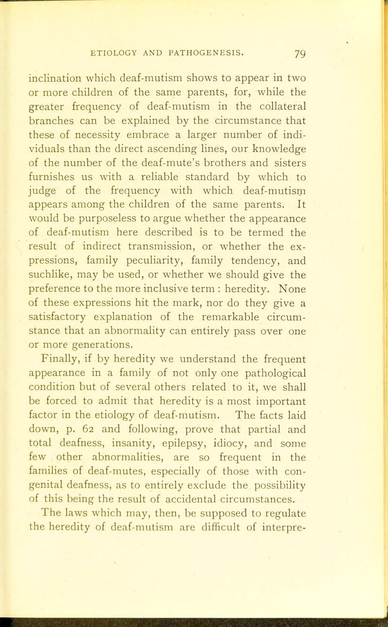 inclination which deaf-mutism shows to appear in two or more children of the same parents, for, while the greater frequency of deaf-mutism in the collateral branches can be explained by the circumstance that these of necessity embrace a larger number of indi- viduals than the direct ascending lines, our knowledge of the number of the deaf-mute's brothers and sisters furnishes us with a reliable standard by which to judge of the frequency with which deaf-mutism appears among the children of the same parents. It would be purposeless to argue whether the appearance of deaf-mutism here described is to be termed the result of indirect transmission, or whether the ex- pressions, family peculiarity, family tendency, and suchlike, may be used, or whether we should give the preference to the more inclusive term : heredity. None of these expressions hit the mark, nor do they give a satisfactory explanation of the remarkable circum- stance that an abnormality can entirely pass over one or more generations. Finally, if by heredity we understand the frequent appearance in a family of not only one pathological condition but of several others related to it, we shall be forced to admit that heredity is a most important factor in the etiology of deaf-mutism. The facts laid down, p. 62 and following, prove that partial and total deafness, insanity, epilepsy, idiocy, and some few other abnormalities, are so frequent in the families of deaf-mutes, especially of those with con- genital deafness, as to entirely exclude the possibility of this being the result of accidental circumstances. The laws which may, then, be supposed to regulate the heredity of deaf-mutism are difficult of interpre-
