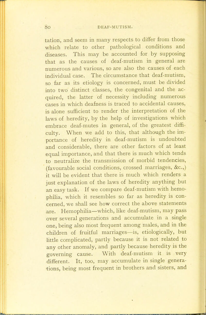 tation, and seem in many respects to differ from those which relate to other pathological conditions and diseases. This may be accounted for by supposing that as the causes of deaf-mutism in general are numerous and various, so are also the causes of each individual case. The circumstance that deaf-mutism, so far as its etiology is concerned, must be divided into two distinct classes, the congenital and the ac- quired, the latter of necessity including numerous cases in which deafness is traced to accidental causes, is alone sufficient to render the interpretation of the laws of heredity, by the help of investigations which embrace deaf-mutes in general, of the greatest diffi- culty. When we add to this, that although the im- portance of heredity in deaf-mutism is undoubted and considerable, there are other factors of at least equal importance, and that there is much which tends to neutralize the transmission of morbid tendencies, (favourable social conditions, crossed marriages, &c.,) it will be evident that there is much which renders a just explanation of the laws of heredity anything but an easy task. If we compare deaf-mutism with hemo- philia, which it resembles so far as heredity is con- cerned, we shall see how correct the above statements are. Hemophilia—which, Hke deaf-mutism, may pass over several generations and accumulate in a single one, being also most frequent among males, and in the children of fruitful marriages—is, etiologically, but little comphcated, partly because it is not related to any other anomaly, and partly because heredity is the governing cause. With deaf-mutism it is very different. It, too, may accumulate in single genera- ■tions, being most frequent in brothers and sisters, and