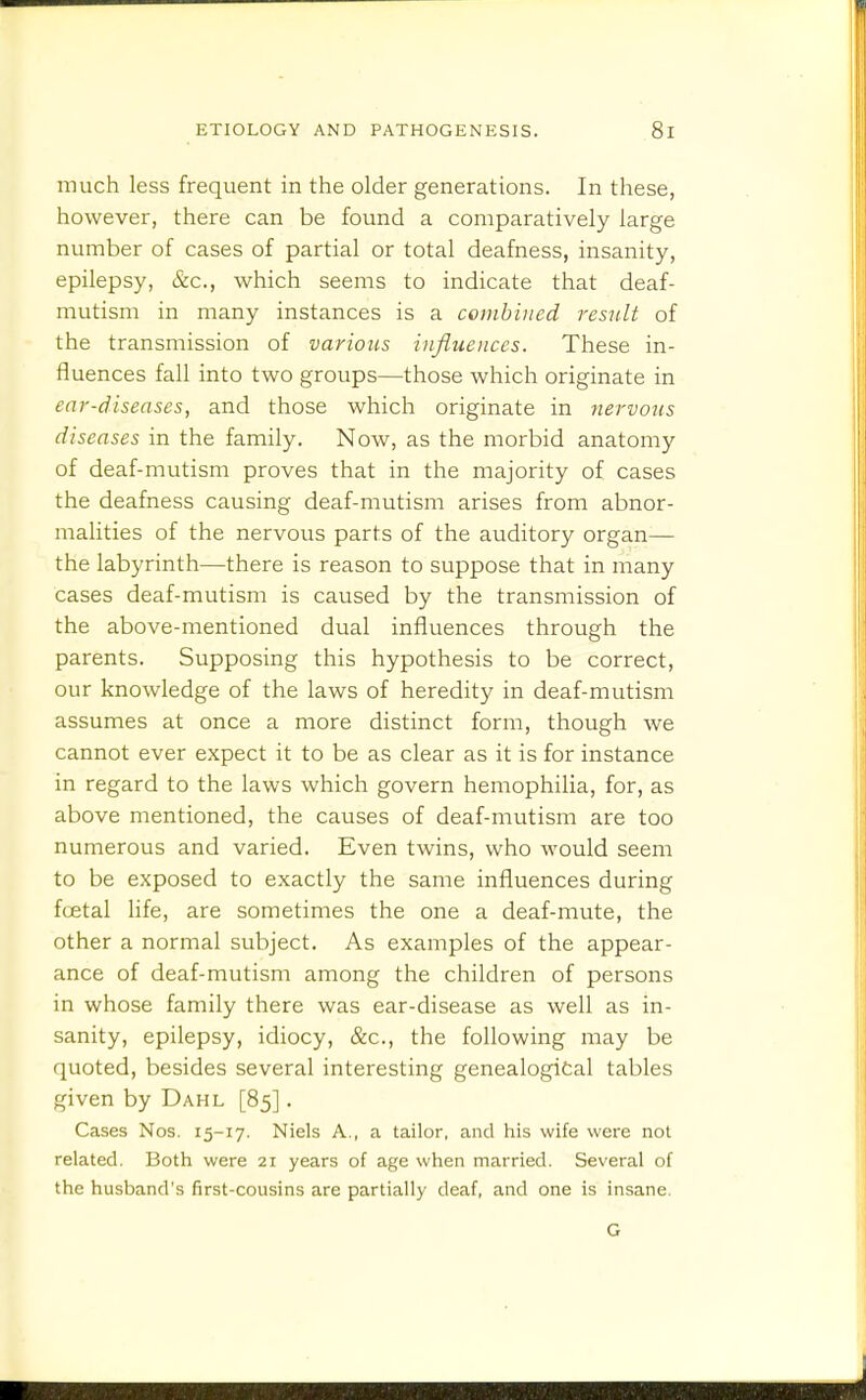 much less frequent in the older generations. In these, however, there can be found a comparatively large number of cases of partial or total deafness, insanity, epilepsy, &c., which seems to indicate that deaf- mutism in many instances is a combined result of the transmission of various influences. These in- fluences fall into two groups—those which originate in ear-diseases, and those which originate in nervous diseases in the family. Now, as the morbid anatomy of deaf-mutism proves that in the majority of cases the deafness causing deaf-mutism arises from abnor- malities of the nervous parts of the auditory organ— the labyrinth—there is reason to suppose that in many cases deaf-mutism is caused by the transmission of the above-mentioned dual influences through the parents. Supposing this hypothesis to be correct, our knowledge of the laws of heredity in deaf-mutism assumes at once a more distinct form, though we cannot ever expect it to be as clear as it is for instance in regard to the laws which govern hemophilia, for, as above mentioned, the causes of deaf-mutism are too numerous and varied. Even twins, who would seem to be exposed to exactly the same influences during foetal life, are sometimes the one a deaf-mute, the other a normal subject. As examples of the appear- ance of deaf-mutism among the children of persons in whose family there was ear-disease as well as in- sanity, epilepsy, idiocy, &c., the following may be quoted, besides several interesting genealogical tables given by Dahl [85]. Cases Nos. 15-17. Niels A., a tailor, and his wife were not related. Both were 21 years of age when married. Several of the husband's first-cousins are partially deaf, and one is insane. G