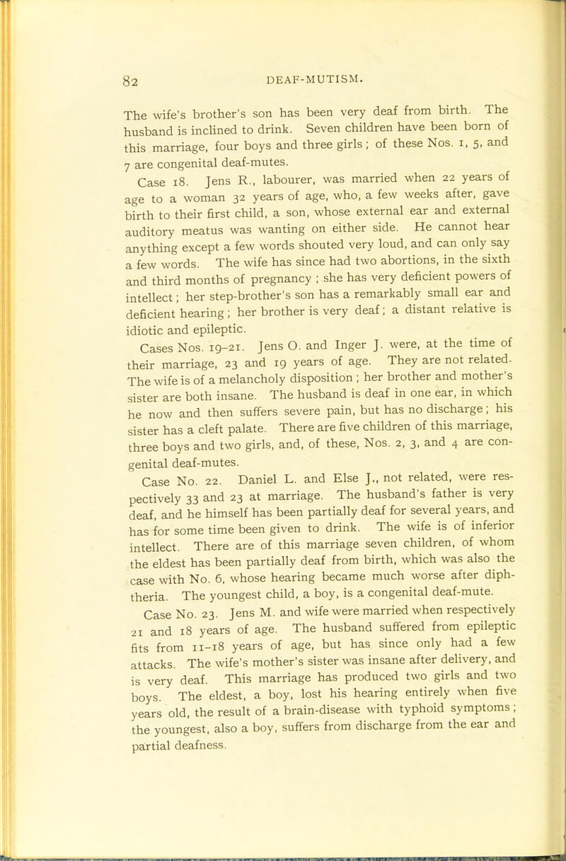 The wife's brother's son has been very deaf from birth. The husband is incUned to drink. Seven children have been born of this marriage, four boys and three girls ; of these Nos. i, 5, and 7 are congenital deaf-mutes. Case 18. Jens R., labourer, was married when 22 years of age to a woman 32 years of age, who, a few weeks after, gave birth to their first child, a son, whose external ear and external auditory meatus was wanting on either side. He cannot hear anything except a few words shouted very loud, and can only say a few words. The wife has since had two abortions, in the sixth and third months of pregnancy ; she has very deficient powers of intellect; her step-brother's son has a remarkably small ear and deficient hearing ; her brother is very deaf; a distant relative is idiotic and epileptic. Cases Nos. 19-21. Jens O. and Inger J. were, at the time of their marriage, 23 and 19 years of age. They are not related. The wife is of a melancholy disposition ; her brother and mother's sister are both insane. The husband is deaf in one ear, in which he now and then suffers severe pain, but has no discharge; his sister has a cleft palate. There are five children of this marriage, three boys and two girls, and, of these, Nos. 2, 3, and 4 are con- genital deaf-mutes. Case No. 22. Daniel L. and Else J., not related, were res- pectively 33 and 23 at marriage. The husband's father is very deaf, and he himself has been partially deaf for several years, and has for some time been given to drink. The wife is of inferior intellect. There are of this marriage seven children, of whom the eldest has been partially deaf from birth, which was also the case with No. 6, whose hearing became much worse after diph- theria. The youngest child, a boy, is a congenital deaf-mute. Case No. 23. Jens M. and wife were married when respectively 21 and 18 years of age. The husband suffered from epileptic fits from 11-18 years of age, but has since only had a few attacks. The wife's mother's sister was insane after delivery, and is very deaf. This marriage has produced two girls and two boys. The eldest, a boy, lost his hearing entirely when five years old, the result of a brain-disease with typhoid symptoms; the youngest, also a boy, suffers from discharge from the ear and partial deafness.
