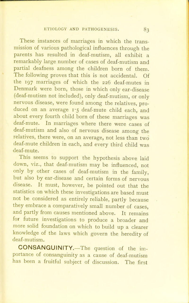 These instances of marriages in which the trans- mission of various pathological influences through the parents has resulted in deaf-mutism, all exhibit a remarkably large number of cases of deaf-mutism and partial deafness among the children born of them. The following proves that this is not accidental. Of the 197 marriages of which the 226 deaf-mutes in Denmark were born, those in which only ear-disease (deaf-mutism not included), only deaf-mutism, or only nervous disease, were found among the relatives, pro- duced on an average 1-5 deaf-mute child each, and about every fourth child born of these marriages was deaf-mute. In marriages where there were cases of deaf-mutism and also of nervous disease among the relatives, there were, on an average, not less than two deaf-mute children in each, and every third child was deaf-mute. This seems to support the hypothesis above laid down, viz., that deaf-mutism may be influenced, not only by other cases of deaf-mutism in the family, but also by ear-disease and certain forms of nervous disease. It must, however, be pointed out that the statistics on which these investigations are based must not be considered as entirely reliable, partly because they embrace a comparatively small number of cases, and partly from causes mentioned above. It remains for future investigations to produce a broader and more solid foundation on which to build up a clearer knowledge of the laws which govern the heredity of deaf-mutism. CONSANGUINITY.—The question of the im- portance of consanguinity as a cause of deaf-mutism has been a fruitful subject of discussion. The first