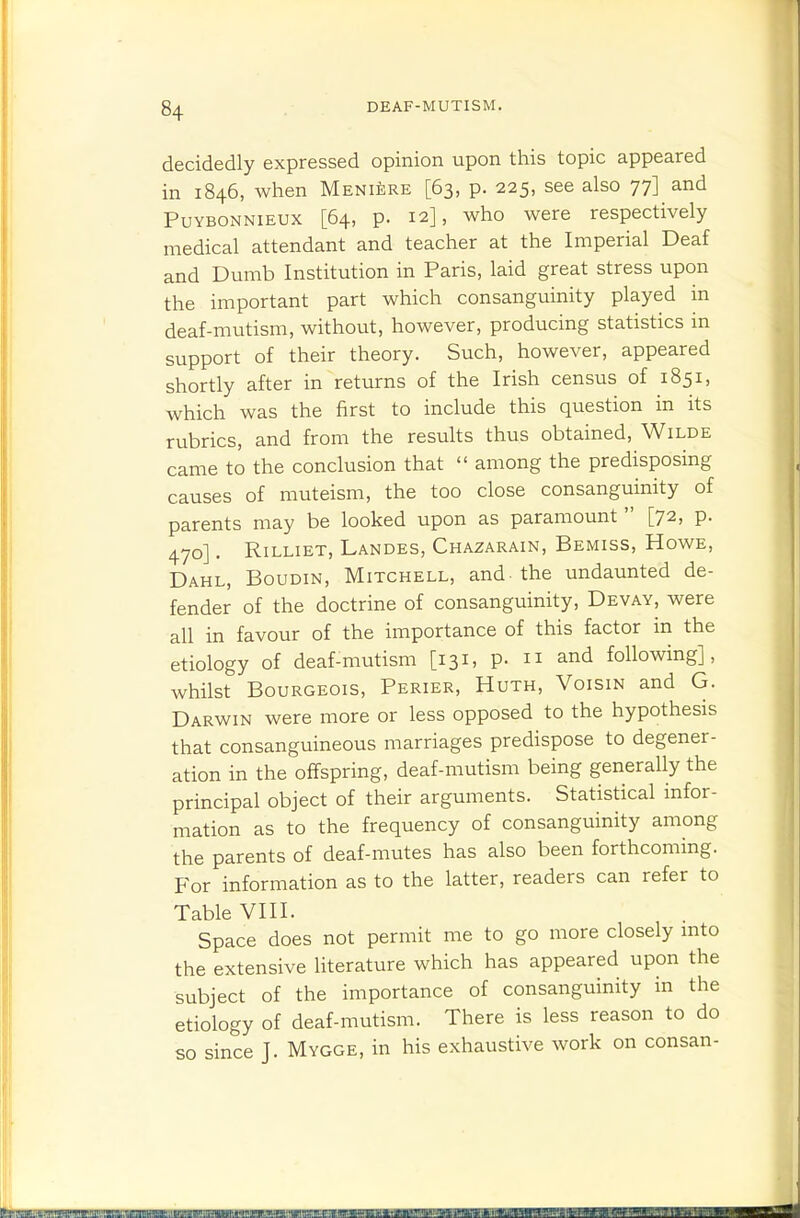 decidedly expressed opinion upon this topic appeared in 1846, when Meniere [63, p. 225, see also 77] and PuYBONNiEUX [64, p. 12], who Were respectively medical attendant and teacher at the Imperial Deaf and Dumb Institution in Paris, laid great stress upon the important part which consanguinity played in deaf-mutism, without, however, producing statistics in support of their theory. Such, however, appeared shortly after in returns of the Irish census of 1851, which was the first to include this question in its rubrics, and from the results thus obtained, Wilde came to the conclusion that  among the predisposing causes of muteism, the too close consanguinity of parents may be looked upon as paramount  [72, p. 470]. Rilliet, Landes, Chazarain, Bemiss, Howe, Dahl, Boudin, Mitchell, and-the undaunted de- fender of the doctrine of consanguinity, Devay, were all in favour of the importance of this factor in the etiology of deaf-mutism [131, p. n and following], whilst Bourgeois, Perier, Huth, Voisin and G. Darwin were more or less opposed to the hypothesis that consanguineous marriages predispose to degener- ation in the offspring, deaf-mutism being generally the principal object of their arguments. Statistical infor- mation as to the frequency of consanguinity among the parents of deaf-mutes has also been forthcoming. For information as to the latter, readers can refer to Table VIII. Space does not permit me to go more closely mto the extensive literature which has appeared upon the subject of the importance of consanguinity in the etiology of deaf-mutism. There is less reason to do so since J. Mygge, in his exhaustive work on consan-
