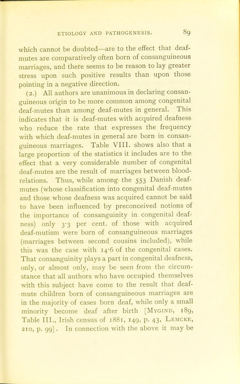 which cannot be doubted—are to the efifect that deaf- mutes are comparatively often born of consanguineous marriages, and there seems to be reason to lay greater stress upon such positive results than upon those pointing in a negative direction. (2.) All authors are unanimous in declaring consan- guineous origin to be more common among congenital deaf-mutes than among deaf-mutes in general. This indicates that it is deaf-mutes with acquired deafness who reduce the rate that expresses the frequency with which deaf-mutes in general are born in consan- guineous marriages. Table VIII. shows also that a large proportion of the statistics it includes are to the effect that a very considerable number of congenital deaf-mutes are the result of marriages between blood- relations. Thus, while among the 553 Danish deaf- mutes (whose classification into congenital deaf-mutes and those whose deafness was acquired cannot be said to have been influenced by preconceived notions of the importance of consanguinity in congenital deaf- ness) only 3-3 per cent, of those with acquired deaf-mutism were born of consanguineous marriages (marriages between second cousins included), while this was the case with 14-6 of the congenital cases. That consanguinity plays a part in congenital deafness, only, or almost only, may be seen from the circum- stance that all authors who have occupied themselves with this subject have come to the result that deaf- mute children born of consanguineous marriages are in the majority of cases born deaf, while only a small minority become deaf after birth [Mygind, 189, Table III., Irish census of 1881, 149, p. 43, Lemcke, 210, p. 99]. In connection with the above it may be