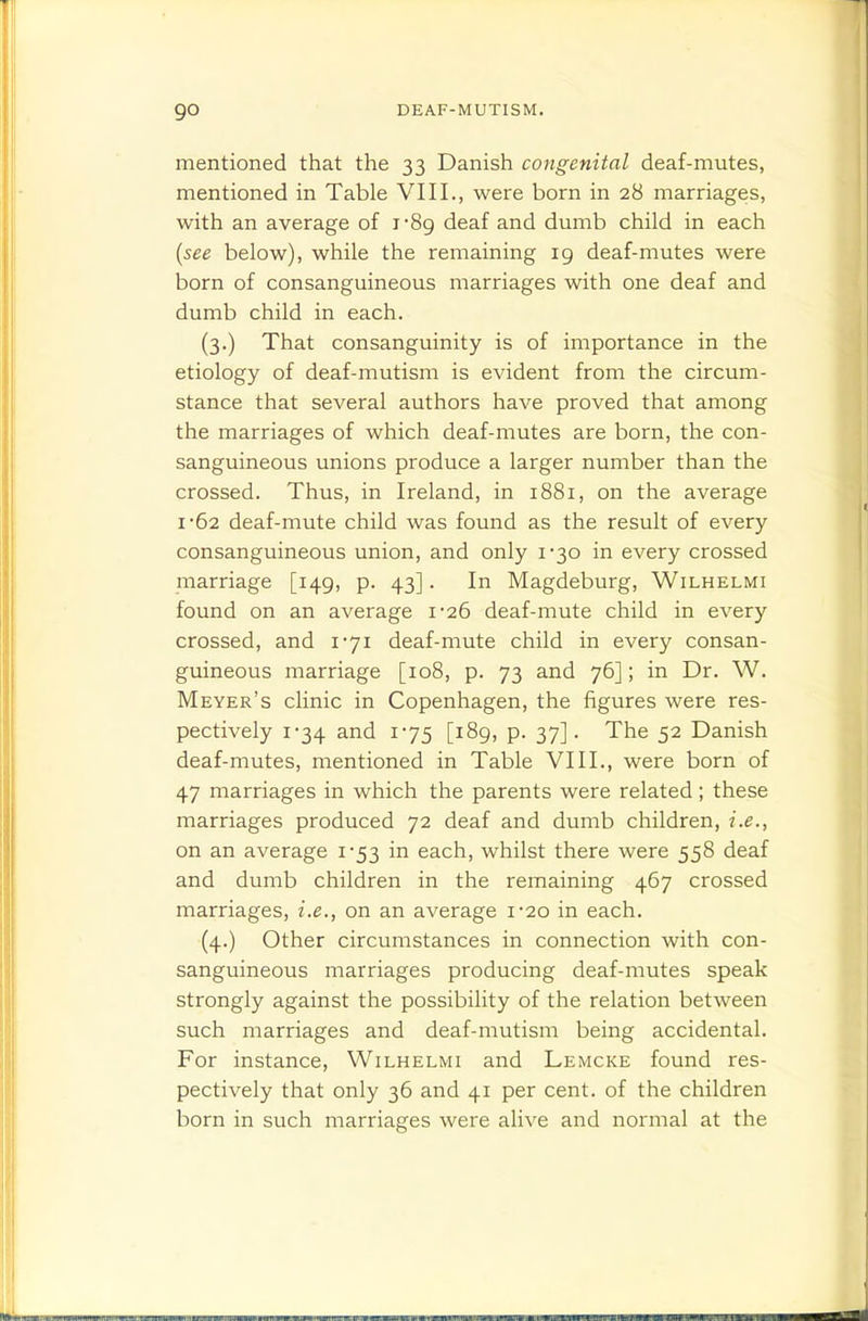 mentioned that the 33 Danish congenital deaf-mutes, mentioned in Table VIII., were born in 28 marriages, with an average of i'8g deaf and dumb child in each [see below), while the remaining 19 deaf-mutes were born of consanguineous marriages with one deaf and dumb child in each. (3.) That consanguinity is of importance in the etiology of deaf-mutism is evident from the circum- stance that several authors have proved that among the marriages of which deaf-mutes are born, the con- sanguineous unions produce a larger number than the crossed. Thus, in Ireland, in 1881, on the average I 62 deaf-mute child was found as the result of every consanguineous union, and only 1-30 in every crossed marriage [149, p. 43]. In Magdeburg, Wilhelmi found on an average i26 deaf-mute child in every crossed, and 1-71 deaf-mute child in every consan- guineous marriage [108, p. 73 and 76]; in Dr. W. Meyer's clinic in Copenhagen, the figures were res- pectively 1-34 and 175 [189, p. 37]. The 52 Danish deaf-mutes, mentioned in Table VIII., were born of 47 marriages in which the parents were related; these marriages produced 72 deaf and dumb children, i.e., on an average 1-53 in each, whilst there were 538 deaf and dumb children in the remaining 467 crossed marriages, i.e., on an average i'2o in each. (4.) Other circumstances in connection with con- sanguineous marriages producing deaf-mutes speak strongly against the possibility of the relation between such marriages and deaf-mutism being accidental. For instance, Wilhelmi and Lemcke found res- pectively that only 36 and 41 per cent, of the children born in such marriages were alive and normal at the