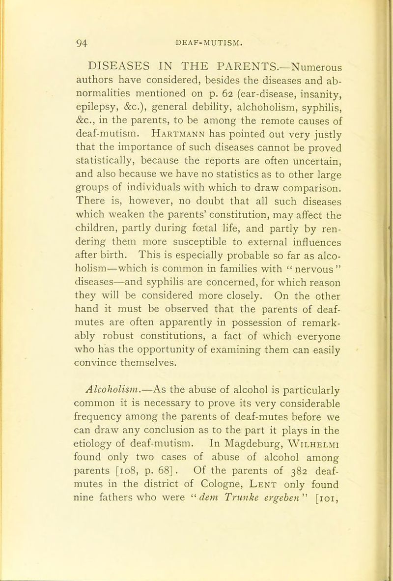 DISEASES IN THE PARENTS.—Numerous authors have considered, besides the diseases and ab- normahties mentioned on p. 62 (ear-disease, insanity, epilepsy, &c.), general debility, alchohohsm, syphihs, &c., in the parents, to be among the remote causes of deaf-mutism. Hartmann has pointed out very justly that the importance of such diseases cannot be proved statistically, because the reports are often uncertain, and also because we have no statistics as to other large groups of individuals with which to draw comparison. There is, however, no doubt that all such diseases which weaken the parents' constitution, may affect the children, partly during foetal life, and partly by ren- dering them more susceptible to external influences after birth. This is especially probable so far as alco- holism—which is common in famihes with  nervous diseases—and syphilis are concerned, for which reason they will be considered more closely. On the other hand it must be observed that the parents of deaf- mutes are often apparently in possession of remark- ably robust constitutions, a fact of which everyone who has the opportunity of examining them can easily convince themselves. Alcoholism.—As the abuse of alcohol is particularly common it is necessary to prove its very considerable frequency among the parents of deaf-mutes before we can draw any conclusion as to the part it plays in the etiology of deaf-mutism. In Magdeburg, Wilhelmi found only two cases of abuse of alcohol among parents [108, p. 68]. Of the parents of 382 deaf- mutes in the district of Cologne, Lent only found nine fathers who were dem Trnnke ergeben [loi,