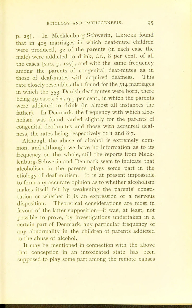 p. 25]. In Mecklenburg-Schwerin, Lemcke found that in 405 marriages in which deaf-mute children were produced, 32 of the parents (in each case the male) were addicted to drink, i.e., 8 per cent, of all the cases [210, p. 127], and with the same frequency among the parents of congenital deaf-mutes as in those of deaf-mutes with acquired deafness. This rate closely resembles that found for the 514 marriages in which the 553 Danish deaf-mutes were born, there being 49 cases, i.e., 9-5 per cent., in which the parents were addicted to drink (in almost all instances the father). In Denmark, the frequency with which alco- hoHsm was found varied slightly for the parents of congenital deaf-mutes and those with acquired deaf- ness, the rates being respectively ii-i and 87. Although the abuse of alcohol is extremely com- mon, and although we have no information as to its frequency on the whole, still the reports from Meck- lenburg-Schwerin and Denmark seem to indicate that alcohoHsm in the parents plays some part in the etiology of deaf-mutism. It is at present impossible to form any accurate opinion as to whether alcoholism makes itself felt by weakening the parents' consti- tution or whether it is an expression of a nervous disposition. Theoretical considerations are most in favour of the latter supposition—it was, at least, not possible to prove, by investigations undertaken in a certain part of Denmark, any particular frequency of any abnormality in the children of parents addicted to the abuse of alcohol. It may be mentioned in connection with the above that conception in an intoxicated state has been supposed to play some part among the remote causes