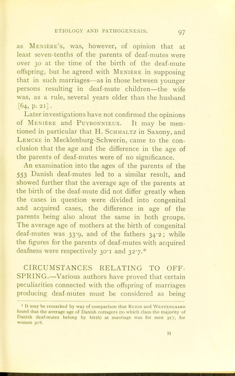 as Meniere's, was, however, of opinion that at least seven-tenths of the parents of deaf-mutes were over 30 at the time of the birth of the deaf-mute offspring, but he agreed with Meni£;re in supposing that in such marriages—as in those between j^ounger persons resuking in deaf-mute children—the wife was, as a rule, several years older than the husband [64, p. 21]. Later investigations have not confirmed the opinions of Meniere and Puybonnieux. It may be men- tioned in particular that H. Schmaltz in Saxony, and Lemcke in Mecklenburg-Schwerin, came to the con- clusion that the age and the difference in the age of the parents of deaf-mutes were of no significance. An examination into the ages of the parents of the 553 Danish deaf-mutes led to a similar result, and showed further that the average age of the parents at the birth of the deaf-mute did not differ greatly when the cases in question were divided into congenital and acquired cases, the difference in age of the parents being also about the same in both groups. The average age of mothers at the birth of congenital deaf-mutes was 33-9, and of the fathers 34-2 ; while the figures for the parents of deaf-mutes with acquired deafness were respectively 30-1 and 327.* CIRCUMSTANCES RELATING TO OFF- SPRING.—Various authors have proved that certain peculiarities connected with the offspring of marriages producing deaf-mutes must be considered as being ♦ It may be remarked by way of comparison that Ruuin and WESxiiRGAARD found that the average age of Danish cottagers (to wliich class the majority of Danish deaf-mutes belong by birth) at marriage was for men 327, for women 30 6. H